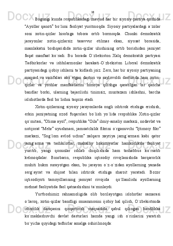 Bugungi   kunda   respublikadagi   mavjud   har   bir   siyosiy   partiya   qoshida
Ayollar   qanoti   bo`limi   faoliyat   yuritmoqda.   Siyosiy   partiyalardagi   a`zolar 
soni   xotin-qizlar   hisobiga   tobora   ortib   bormoqda.   Chunki   demokratik
jarayonlar   xotin-qizlarsiz   tasavvur   etilmas   ekan,   siyosat   borasida,
mamlakatni   boshqarishda   xotin-qizlar   ulushining   ortib   borishidan   jamiyat
faqat   manfaat   ko`radi.   Bu   borada   O`zbekiston   Xalq   demokratik   partiyasi
Tadbirkorlar   va   ishbilarmonlar   harakati-O`zbekiston   Liberal   demokratik
partiyasidagi ijobiy ishlarni ta`kidlash joiz. Zero, har bir siyosiy partiyaning
maqsad   va   vazifalari   aks   etgan   dasturi   va   saylovoldi   dasturida   ham   xotin-
qizlar   va   yoshlar   manfaatlarini   himoya   qilishga   qaratilgan   bir   qancha
bandlar   borki,   ularning   bajarilishi   tinimsiz,   muntazam   ishlashni,   barcha
islohotlarda faol bo`lishni taqozo etadi.
Xotin-qizlarning   siyosiy   jarayonlarda   ongli   ishtirok   etishiga   erishish,
erkin   jamiyatning   ozod   fuqarolari   bo`lish   yo`lida   respublika   Xotin-qizlar
qo`mitasi,  Olima ayol , respublika  Oila  ilmiy-amaliy markazi, nodavlat va	
   
notijorat   Mehr   uyushmasi,   jamoatchilik   fikrini   o`rganuvchi   Ijtimoiy   fikr
   
markazi,   Sog`lom   avlod   uchun   xalqaro   xayriya   jamg`armasi   kabi   qator
 
jamg`arma   va   tashkilotlar,   mahalliy   hokimiyatlar   hamkorlikda   faoliyat
yuritib,   yangi   qonunlar   ishlab   chiqilishida   ham   tashabbus   ko`rsatib
kelmoqdalar.   Binobarin,   respublika   iqtisodiy   rivojlanishida   barqarorlik
muhiti   hukm   surayotgan   ekan,   bu   jarayon   o`z-o`zidan   ayollarning   yanada
serg`ayrat   va   shijoat   bilan   ishtirok   etishiga   sharoit   yaratadi.   Bozor
iqtisodiyoti   tamoyillarining   jamiyat   rivojida     qo`llanilishi   ayollarning
mehnat faoliyatida faol qatnashishini ta`minlaydi.
Yurtboshimiz   rahnamoligida   olib   borilayotgan   islohotlar   samarasi
o`laroq,   xotin-qizlar   bandligi   muammosini   ijobiy   hal   qilish,   O`zbekistonda
ishsizlik   darajasini   qisqartirish   maqsadida   qabul   qilingan   bandlikka
ko`maklashuvchi   davlat   dasturlari   hamda   yangi   ish   o`rinlarini   yaratish
bo`yicha quyidagi tadbirlar amalga oshirilmoqda: 10 