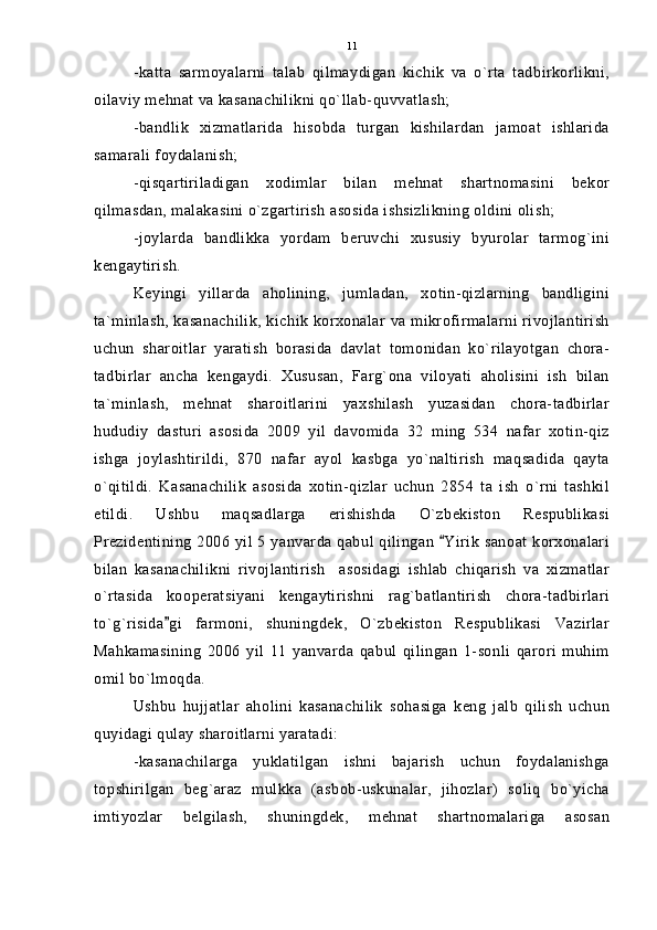 -katta   sarmoyalarni   talab   qilmaydigan   kichik   va   o`rta   tadbirkorlikni,
oilaviy mehnat va kasanachilikni qo`llab-quvvatlash;
-bandlik   xizmatlarida   hisobda   turgan   kishilardan   jamoat   ishlarida
samarali foydalanish;
-qisqartiriladigan   xodimlar   bilan   mehnat   shartnomasini   bekor
qilmasdan, malakasini o`zgartirish asosida ishsizlikning oldini olish;
-joylarda   bandlikka   yordam   beruvchi   xususiy   byurolar   tarmog`ini
kengaytirish.
Keyingi   yillarda   aholining,   jumladan,   xotin-qizlarning   bandligini
ta`minlash, kasanachilik, kichik korxonalar va mikrofirmalarni rivojlantirish
uchun   sharoitlar   yaratish   borasida   davlat   tomonidan   ko`rilayotgan   chora-
tadbirlar   ancha   kengaydi.   Xususan,   Farg`ona   viloyati   aholisini   ish   bilan
ta`minlash,   mehnat   sharoitlarini   yaxshilash   yuzasidan   chora-tadbirlar
hududiy   dasturi   asosida   2009   yil   davomida   32   ming   534   nafar   xotin-qiz
ishga   joylashtirildi,   870   nafar   ayol   kasbga   yo`naltirish   maqsadida   qayta
o`qitildi.   Kasanachilik   asosida   xotin-qizlar   uchun   2854   ta   ish   o`rni   tashkil
etildi.   Ushbu   maqsadlarga   erishishda   O`zbekiston   Respublikasi
Prezidentining 2006 yil 5 yanvarda qabul qilingan  Yirik sanoat korxonalari
bilan   kasanachilikni   rivojlantirish     asosidagi   ishlab   chiqarish   va   xizmatlar
o`rtasida   kooperatsiyani   kengaytirishni   rag`batlantirish   chora-tadbirlari
to`g`risida gi   farmoni,   shuningdek,   O`zbekiston   Respublikasi   Vazirlar	

Mahkamasining   2006   yil   11   yanvarda   qabul   qilingan   1-sonli   qarori   muhim
omil bo`lmoqda.
Ushbu   hujjatlar   aholini   kasanachilik   sohasiga   keng   jalb   qilish   uchun
quyidagi qulay sharoitlarni yaratadi:
-kasanachilarga   yuklatilgan   ishni   bajarish   uchun   foydalanishga
topshirilgan   beg`araz   mulkka   (asbob-uskunalar,   jihozlar)   soliq   bo`yicha
imtiyozlar   belgilash,   shuningdek,   mehnat   shartnomalariga   asosan 11 