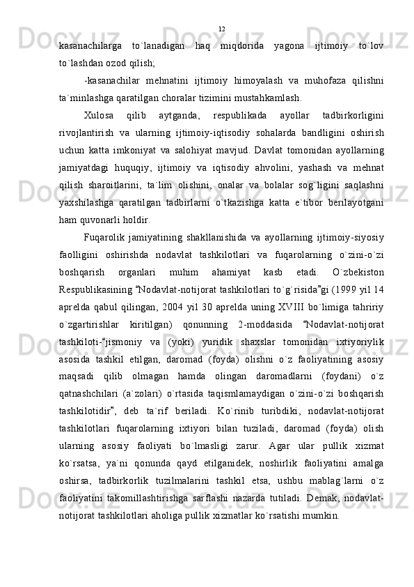 kasanachilarga   to`lanadigan   haq   miqdorida   yagona   ijtimoiy   to`lov
to`lashdan ozod qilish;
-kasanachilar   mehnatini   ijtimoiy   himoyalash   va   muhofaza   qilishni
ta`minlashga qaratilgan choralar tizimini mustahkamlash.
Xulosa   qilib   aytganda,   respublikada   ayollar   tadbirkorligini
rivojlantirish   va   ularning   ijtimoiy-iqtisodiy   sohalarda   bandligini   oshirish
uchun   katta   imkoniyat   va   salohiyat   mavjud.   Davlat   tomonidan   ayollarning
jamiyatdagi   huquqiy,   ijtimoiy   va   iqtisodiy   ahvolini,   yashash   va   mehnat
qilish   sharoitlarini,   ta`lim   olishini,   onalar   va   bolalar   sog`ligini   saqlashni
yaxshilashga   qaratilgan   tadbirlarni   o`tkazishga   katta   e`tibor   berilayotgani
ham quvonarli holdir.
Fuqarolik   jamiyatining   shakllanishida   va   ayollarning   ijtimoiy-siyosiy
faolligini   oshirishda   nodavlat   tashkilotlari   va   fuqarolarning   o`zini-o`zi
boshqarish   organlari   muhim   ahamiyat   kasb   etadi.   O`zbekiston
Respublikasining  Nodavlat-notijorat tashkilotlari to`g`risida gi (1999 yil 14 
aprelda   qabul   qilingan,   2004   yil   30   aprelda   uning   XVIII   bo`limiga   tahririy
o`zgartirishlar   kiritilgan)   qonunning   2-moddasida   Nodavlat-notijorat	

tashkiloti- jismoniy   va   (yoki)   yuridik   shaxslar   tomonidan   ixtiyoriylik	

asosida   tashkil   etilgan,   daromad   (foyda)   olishni   o`z   faoliyatining   asosiy
maqsadi   qilib   olmagan   hamda   olingan   daromadlarni   (foydani)   o`z
qatnashchilari   (a`zolari)   o`rtasida   taqismlamaydigan   o`zini-o`zi   boshqarish
tashkilotidir ,   deb   ta`rif   beriladi.   Ko`rinib   turibdiki,   nodavlat-notijorat	

tashkilotlari   fuqarolarning   ixtiyori   bilan   tuziladi,   daromad   (foyda)   olish
ularning   asosiy   faoliyati   bo`lmasligi   zarur.   Agar   ular   pullik   xizmat
ko`rsatsa,   ya`ni   qonunda   qayd   etilganidek,   noshirlik   faoliyatini   amalga
oshirsa,   tadbirkorlik   tuzilmalarini   tashkil   etsa,   ushbu   mablag`larni   o`z
faoliyatini   takomillashtirishga   sarflashi   nazarda   tutiladi.   Demak,   nodavlat-
notijorat tashkilotlari aholiga pullik xizmatlar ko`rsatishi mumkin. 12 