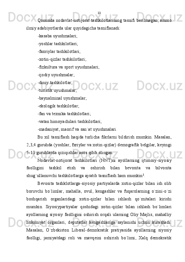 Qonunda nodavlat-notijorat tashkilotlarining tasnifi berilmagan, ammo
ilmiy adabiyotlarda ular quyidagicha tasniflanadi:
-kasaba uyushmalari;
-yoshlar tashkilotlari;
-faxriylar tashkilotlari;
-xotin-qizlar tashkilotlari;
-fizkultura va sport uyushmalari;
-ijodiy uyushmalar;
-diniy tashkilotlar;
-turistik uyushmalar;
-baynalminal uyushmalar;
-ekologik tashkilotlar;
-fan va texnika tashkilotlari;
-vatan himoyachilari tashkilotlari;
-madaniyat, maorif va san`at uyushmalari.
Bu   xil   tasniflash   haqida   turlicha   fikrlarni   bildirish   mumkin.   Masalan,
2,3,4 guruhda (yoshlar, fxriylar va xotin-qizlar) demografik belgilar, keyingi
5-13 guruhlarda qiziqishlar asos qilib olingan
Nodavlat-notijorat   tashkilotlari   (NNT)ni   ayollarning   ijtimoiy-siyosiy
faolligini   tashkil   etish   va   oshirish   bilan   bevosita   va   bilvosita
shug`ullanuvchi tashkilotlarga ajratib tasniflash ham mumkin 1
.
Bevosita   tashklotlarga-siyosiy   partiyalarda   xotin-qizlar   bilan   ish   olib
boruvchi   bo`limlar,   mahalla,   ovul,   kengashlar   va   fuqarolarning   o`zini-o`zi
boshqarish   organlaridagi   xotin-qizlar   bilan   ishlash   qo`mitalari   kirishi
mumkin.   Siyosiypartiyalar   qoshidagi   xotin-qizlar   bilan   ishlash   bo`limlari
ayollarning   siyosiy   faolligini   oshirish   orqali   ularning   Oliy   Majlis,   mahalliy
hokimiyat   organlari,   deputatlar   kengashlariga   saylanishi   uchun   kurashadi.
Masalan,   O`zbekiston   Liberal-demokratik   pratiyasida   ayollarning   siyosiy
faolligi,   jamiyatdagi   roli   va   mavqeini   oshirish   bo`limi,   Xalq   demokratik 13 