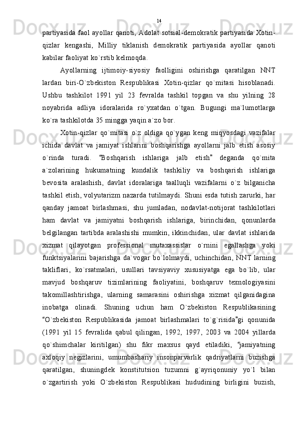 partiyasida faol ayollar qanoti, Adolat sotsial-demokratik partiyasida Xotin-
qizlar   kengashi,   Milliy   tiklanish   demokratik   partiyasida   ayollar   qanoti
kabilar faoliyat ko`rstib kelmoqda.
Ayollarning   ijtimoiy-siyosiy   faolligini   oshirishga   qaratilgan   NNT
lardan   biri-O`zbekiston   Respublikasi   Xotin-qizlar   qo`mitasi   hisoblanadi.
Ushbu   tashkilot   1991   yil   23   fevralda   tashkil   topgan   va   shu   yilning   28
noyabrida   adliya   idoralarida   ro`yxatdan   o`tgan.   Bugungi   ma`lumotlarga
ko`ra tashkilotda 35 mingga yaqin a`zo bor.
Xotin-qizlar   qo`mitasi   o`z   oldiga   qo`ygan   keng   miqyosdagi   vazifalar
ichida   davlat   va   jamiyat   ishlarini   boshqarishga   ayollarni   jalb   etish   asosiy
o`rinda   turadi.   Boshqarish   ishlariga   jalb   etish   deganda   qo`mita 
a`zolarining   hukumatning   kundalik   tashkiliy   va   boshqarish   ishlariga
bevosita   aralashish,   davlat   idoralariga   taalluqli   vazifalarni   o`z   bilganicha
tashkil   etish,   volyutarizm   nazarda   tutilmaydi.   Shuni   esda   tutish   zarurki,   har
qanday   jamoat   birlashmasi,   shu   jumladan,   nodavlat-notijorat   tashkilotlari
ham   davlat   va   jamiyatni   boshqarish   ishlariga,   birinchidan,   qonunlarda
belgilangan   tartibda   aralashishi   mumkin,   ikkinchidan,   ular   davlat   ishlarida
xizmat   qilayotgan   professional   mutaxassislar   o`rnini   egallashga   yoki
funktsiyalarini   bajarishga   da`vogar   bo`lolmaydi,   uchinchidan,   NNT   larning
takliflari,   ko`rsatmalari,   usullari   tavsiyaviy   xususiyatga   ega   bo`lib,   ular
mavjud   boshqaruv   tizimlarining   faoliyatini,   boshqaruv   texnologiyasini
takomillashtirishga,   ularning   samarasini   oshirishga   xizmat   qilganidagina
inobatga   olinadi.   Shuning   uchun   ham   O`zbekiston   Respublikasining
O`zbekiston   Respublikasida   jamoat   birlashmalari   to`g`risida gi   qonunida	
 
(1991   yil   15   fevralida   qabul   qilingan,   1992,   1997,   2003   va   2004   yillarda
qo`shimchalar   kiritilgan)   shu   fikr   maxsus   qayd   etiladiki,   jamiyatning	

axloqiy   negizlarini,   umumbashariy   insonparvarlik   qadriyatlarni   buzishga
qaratilgan,   shuningdek   konstitutsion   tuzumni   g`ayriqonuniy   yo`l   bilan
o`zgartirish   yoki   O`zbekiston   Respublikasi   hududining   birligini   buzish, 14 