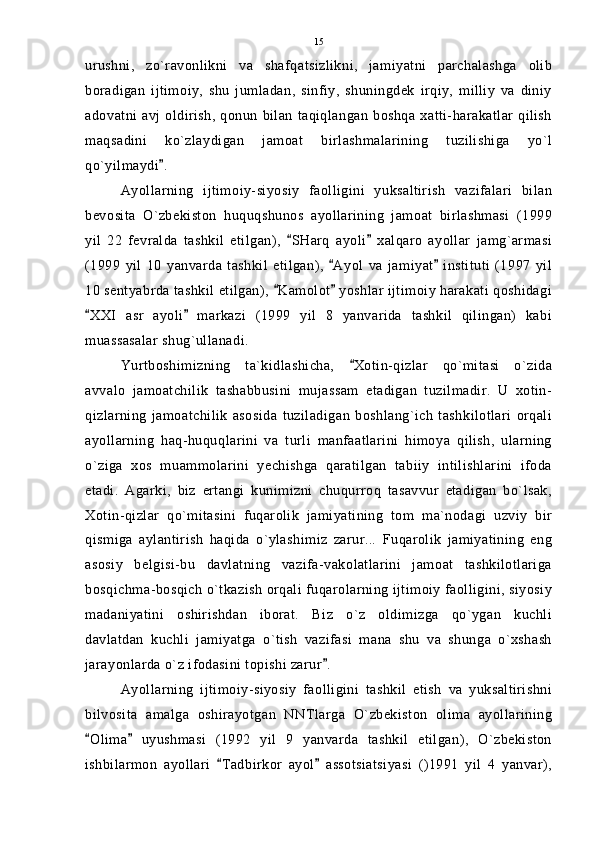 urushni,   zo`ravonlikni   va   shafqatsizlikni,   jamiyatni   parchalashga   olib
boradigan   ijtimoiy,   shu   jumladan,   sinfiy,   shuningdek   irqiy,   milliy   va   diniy
adovatni avj oldirish, qonun bilan  taqiqlangan  boshqa xatti-harakatlar  qilish
maqsadini   ko`zlaydigan   jamoat   birlashmalarining   tuzilishiga   yo`l
qo`yilmaydi .
Ayollarning   ijtimoiy-siyosiy   faolligini   yuksaltirish   vazifalari   bilan
bevosita   O`zbekiston   huquqshunos   ayollarining   jamoat   birlashmasi   (1999
yil   22   fevralda   tashkil   etilgan),   SHarq   ayoli   xalqaro   ayollar   jamg`armasi	
 
(1999   yil   10   yanvarda   tashkil   etilgan),   Ayol   va   jamiyat   instituti   (1997   yil	
 
10 sentyabrda tashkil etilgan),  Kamolot  yoshlar ijtimoiy harakati qoshidagi	
 
XXI   asr   ayoli   markazi   (1999   yil   8   yanvarida   tashkil   qilingan)   kabi	
 
muassasalar shug`ullanadi.
Yurtboshimizning   ta`kidlashicha,   Xotin-qizlar   qo`mitasi   o`zida	

avvalo   jamoatchilik   tashabbusini   mujassam   etadigan   tuzilmadir.   U   xotin-
qizlarning   jamoatchilik   asosida   tuziladigan   boshlang`ich   tashkilotlari   orqali
ayollarning   haq-huquqlarini   va   turli   manfaatlarini   himoya   qilish,   ularning
o`ziga   xos   muammolarini   yechishga   qaratilgan   tabiiy   intilishlarini   ifoda
etadi.   Agarki,   biz   ertangi   kunimizni   chuqurroq   tasavvur   etadigan   bo`lsak,
Xotin-qizlar   qo`mitasini   fuqarolik   jamiyatining   tom   ma`nodagi   uzviy   bir
qismiga   aylantirish   haqida   o`ylashimiz   zarur...   Fuqarolik   jamiyatining   eng
asosiy   belgisi-bu   davlatning   vazifa-vakolatlarini   jamoat   tashkilotlariga
bosqichma-bosqich o`tkazish orqali fuqarolarning ijtimoiy faolligini, siyosiy
madaniyatini   oshirishdan   iborat.   Biz   o`z   oldimizga   qo`ygan   kuchli
davlatdan   kuchli   jamiyatga   o`tish   vazifasi   mana   shu   va   shunga   o`xshash
jarayonlarda o`z ifodasini topishi zarur .	

Ayollarning   ijtimoiy-siyosiy   faolligini   tashkil   etish   va   yuksaltirishni
bilvosita   amalga   oshirayotgan   NNTlarga   O`zbekiston   olima   ayollarining
Olima   uyushmasi   (1992   yil   9   yanvarda   tashkil   etilgan),   O`zbekiston	
 
ishbilarmon   ayollari   Tadbirkor   ayol   assotsiatsiyasi   ()1991   yil   4   yanvar),	
  15 