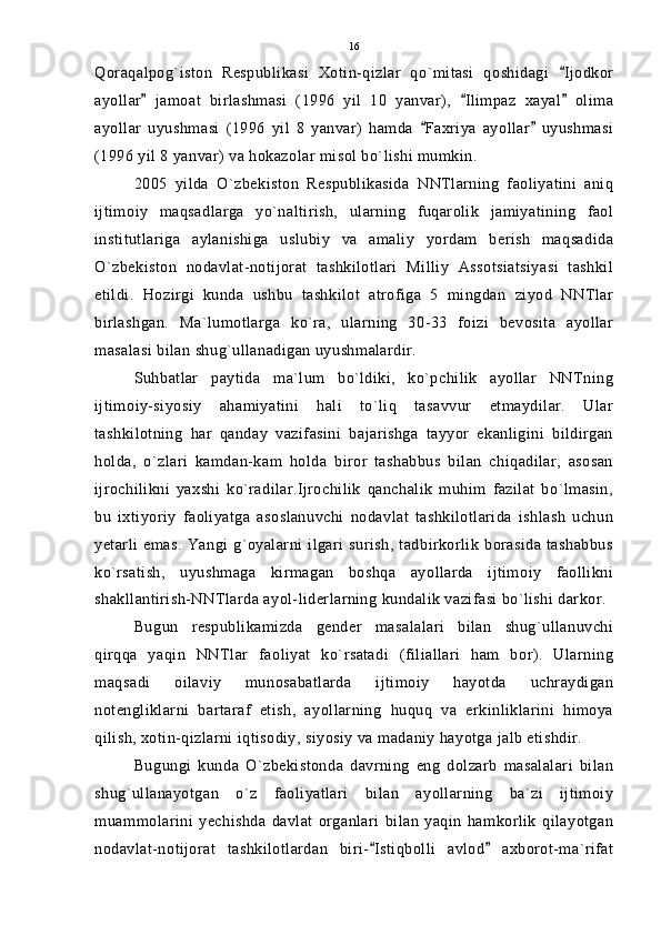Qoraqalpog`iston   Respublikasi   Xotin-qizlar   qo`mitasi   qoshidagi   Ijodkor
ayollar   jamoat   birlashmasi   (1996   yil   10   yanvar),   Ilimpaz   xayal   olima	
  
ayollar   uyushmasi   (1996   yil   8   yanvar)   hamda   Faxriya   ayollar   uyushmasi	
 
(1996 yil 8 yanvar) va hokazolar misol bo`lishi mumkin.
2005   yilda   O`zbekiston   Respublikasida   NNTlarning   faoliyatini   aniq
ijtimoiy   maqsadlarga   yo`naltirish,   ularning   fuqarolik   jamiyatining   faol
institutlariga   aylanishiga   uslubiy   va   amaliy   yordam   berish   maqsadida
O`zbekiston   nodavlat-notijorat   tashkilotlari   Milliy   Assotsiatsiyasi   tashkil
etildi.   Hozirgi   kunda   ushbu   tashkilot   atrofiga   5   mingdan   ziyod   NNTlar
birlashgan.   Ma`lumotlarga   ko`ra,   ularning   30-33   foizi   bevosita   ayollar
masalasi bilan shug`ullanadigan uyushmalardir.
Suhbatlar   paytida   ma`lum   bo`ldiki,   ko`pchilik   ayollar   NNTning
ijtimoiy-siyosiy   ahamiyatini   hali   to`liq   tasavvur   etmaydilar.   Ular
tashkilotning   har   qanday   vazifasini   bajarishga   tayyor   ekanligini   bildirgan
holda,   o`zlari   kamdan-kam   holda   biror   tashabbus   bilan   chiqadilar,   asosan
ijrochilikni   yaxshi   ko`radilar.Ijrochilik   qanchalik   muhim   fazilat   bo`lmasin,
bu   ixtiyoriy   faoliyatga   asoslanuvchi   nodavlat   tashkilotlarida   ishlash   uchun
yetarli   emas.   Yangi  g`oyalarni   ilgari   surish,  tadbirkorlik   borasida   tashabbus
ko`rsatish,   uyushmaga   kirmagan   boshqa   ayollarda   ijtimoiy   faollikni
shakllantirish-NNTlarda ayol-liderlarning kundalik vazifasi bo`lishi darkor.
Bugun   respublikamizda   gender   masalalari   bilan   shug`ullanuvchi
qirqqa   yaqin   NNTlar   faoliyat   ko`rsatadi   (filiallari   ham   bor).   Ularning
maqsadi   oilaviy   munosabatlarda   ijtimoiy   hayotda   uchraydigan
notengliklarni   bartaraf   etish,   ayollarning   huquq   va   erkinliklarini   himoya
qilish, xotin-qizlarni iqtisodiy, siyosiy va madaniy hayotga jalb etishdir.
Bugungi   kunda   O`zbekistonda   davrning   eng   dolzarb   masalalari   bilan
shug`ullanayotgan   o`z   faoliyatlari   bilan   ayollarning   ba`zi   ijtimoiy
muammolarini   yechishda   davlat   organlari   bilan   yaqin   hamkorlik   qilayotgan
nodavlat-notijorat   tashkilotlardan   biri- Istiqbolli   avlod   axborot-ma`rifat	
  16 