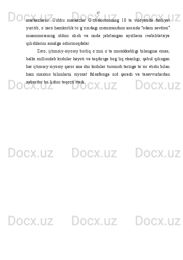 markazlariir.   Ushbu   markazlar   O`zbekistonning   10   ta   viloyatida   faoliyat
yuritib, o`zaro hamkorlik to`g`risidagi memorandum asosida  odam savdosi 
muammosining   oldini   olish   va   unda   jabrlangan   ayollarni   reabilitatsiya
qilishlarini amalga oshirmoqdalar.
Zero,   ijtimoiy-siyosiy   borliq   o`zini   o`ta   murakkabligi   bilangina   emas,
balki millionlab kishilar hayoti va taqdiriga bog`liq ekanligi, qabul qilingan
har ijtimoiy-siyosiy qaror ana shu kishilar turmush tarziga ta`sir etishi bilan
ham   maxsus   bilimlarni   siyosat   falsafasiga   oid   qarash   va   tasavvurlardan
xabardor bo`lishni taqozo etadi. 17 