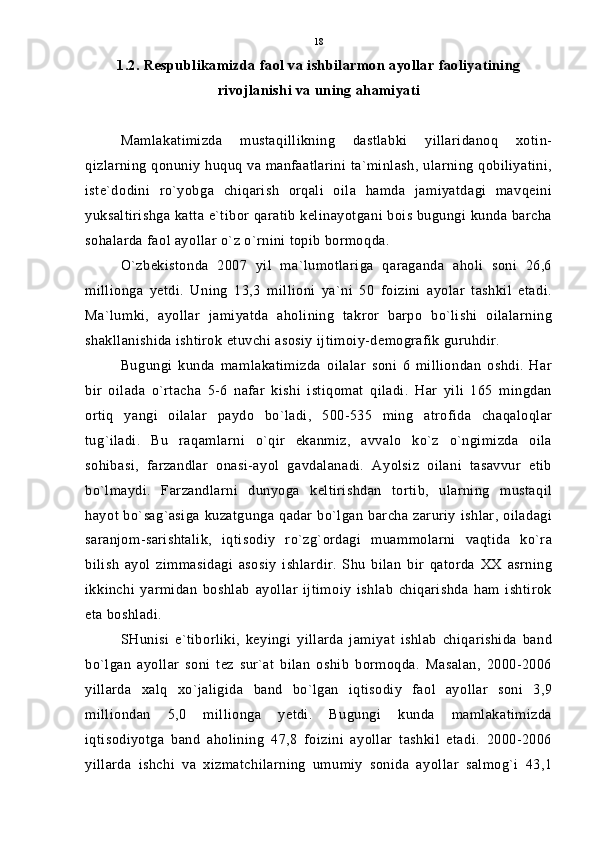 1.2. Respublikamizda faol va ishbilarmon ayollar faoliyatining
rivojlanishi va uning ahamiyati
Mamlakatimizda   mustaqillikning   dastlabki   yillaridanoq   xotin-
qizlarning qonuniy huquq va manfaatlarini ta`minlash, ularning qobiliyatini,
iste`dodini   ro`yobga   chiqarish   orqali   oila   hamda   jamiyatdagi   mavqeini
yuksaltirishga katta e`tibor qaratib kelinayotgani bois bugungi kunda barcha
sohalarda faol ayollar o`z o`rnini topib bormoqda.
O`zbekistonda   2007   yil   ma`lumotlariga   qaraganda   aholi   soni   26,6
millionga   yetdi.   Uning   13,3   millioni   ya`ni   50   foizini   ayolar   tashkil   etadi.
Ma`lumki,   ayollar   jamiyatda   aholining   takror   barpo   bo`lishi   oilalarning
shakllanishida ishtirok etuvchi asosiy ijtimoiy-demografik guruhdir.
Bugungi   kunda   mamlakatimizda   oilalar   soni   6   milliondan   oshdi.   Har
bir   oilada   o`rtacha   5-6   nafar   kishi   istiqomat   qiladi.   Har   yili   165   mingdan
ortiq   yangi   oilalar   paydo   bo`ladi,   500-535   ming   atrofida   chaqaloqlar
tug`iladi.   Bu   raqamlarni   o`qir   ekanmiz,   avvalo   ko`z   o`ngimizda   oila
sohibasi,   farzandlar   onasi-ayol   gavdalanadi.   Ayolsiz   oilani   tasavvur   etib
bo`lmaydi.   Farzandlarni   dunyoga   keltirishdan   tortib,   ularning   mustaqil
hayot bo`sag`asiga  kuzatgunga qadar bo`lgan  barcha zaruriy  ishlar,  oiladagi
saranjom-sarishtalik,   iqtisodiy   ro`zg`ordagi   muammolarni   vaqtida   ko`ra
bilish   ayol   zimmasidagi   asosiy   ishlardir.   Shu   bilan   bir   qatorda   XX   asrning
ikkinchi   yarmidan   boshlab   ayollar   ijtimoiy   ishlab   chiqarishda   ham   ishtirok
eta boshladi.
SHunisi   e`tiborliki,   keyingi   yillarda   jamiyat   ishlab   chiqarishida   band
bo`lgan   ayollar   soni   tez   sur`at   bilan   oshib   bormoqda.   Masalan,   2000-2006
yillarda   xalq   xo`jaligida   band   bo`lgan   iqtisodiy   faol   ayollar   soni   3,9
milliondan   5,0   millionga   yetdi.   Bugungi   kunda   mamlakatimizda
iqtisodiyotga   band   aholining   47,8   foizini   ayollar   tashkil   etadi.   2000-2006
yillarda   ishchi   va   xizmatchilarning   umumiy   sonida   ayollar   salmog`i   43,1 18 