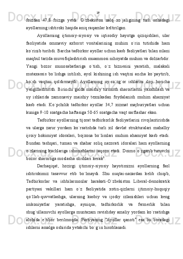 foizdan   47,8   foizga   yetdi.   O`zbekiston   xalq   xo`jaligining   turli   sohadagi
ayollarning ishtiroki haqida aniq raqamlar keltirilgan. 
Ayollarning   ijtimoiy-siyosiy   va   iqtisodiy   hayotga   qiziqishlari,   ular
faoliyatida   ommaviy   axborot   vositalarining   muhim   o`rin   tutishida   ham
ko`rinib turibdi. Barcha tadbirkor ayollar uchun kasb faoliyatlari bilan oilani
maqbul tarzda muvofiqlashtirish muammosi nihoyatda muhim va dolzarbdir.
Yangi   bozor   munosabatlariga   o`tish,   o`z   biznesini   yaratish,   malakali
mutaxassis   bo`lishga   intilish,   ayol   kishining   ish   vaqtini   ancha   ko`paytirib,
bo`sh   vaqtini   qoldirmaydi.   Ayollarning   uy-ro`zg`or   ishlarini   iloji   boricha
yengillashtirish.   Birinchi   galda   maishiy   turmush   sharoitlarini   yaxshilash   va
uy   ishlarida   zamonaviy   maishiy   texnikadan   foydalanish   muhim   ahamiyat
kasb   etadi.   Ko`pchilik   tadbirkor   ayollar   34,7   xizmat   majburiyatlari   uchun
kuniga 9-10 soatgacha haftasiga 50-65 soatgacha vaqt sarflashar ekan.
Tadbirkor ayollarning tijorat tadbirkorlik faoliyatlarini rivojlantirishda
va   ularga   zarur   yordam   ko`rsatishda   turli   xil   davlat   strukturalari   mahalliy
ijroiy   hokimiyat   idoralari,   bojxona   bo`limlari   muhim   ahamiyat   kasb   etadi.
Bundan   tashqari,   tuman   va   shahar   soliq   nazorati   idoralari   ham   ayollarning
o`zlarining   kuchlariga   ishonishlarini   taqozo   etadi.   Doimo   o`zgarib   turuvchi
bozor sharoitiga moslasha olishlari kerak 1
. 
Darhaqiqat,   hozirgi   ijtimoiy-siyosiy   hayotimizni   ayollarning   faol
ishtirokimiz   tasavvur   etib   bo`lmaydi.   Shu   nuqtai-nazardan   kelib   chiqib,
Tadbirkorlar   va   ishbilarmonlar   harakati-O`zbekiston   Liberal-demokratik
partiyasi   vakillari   ham   o`z   faoliyatida   xotin-qizlarni   ijtimoiy-huquqiy
qo`llab-quvvatlashga,   ularning   kasbiy   va   ijodiy   izlanishlari   uchun   keng
imkoniyatlar   yaratishga,   ayniqsa,   tadbirkorlik   va   fermerlik   bilan
shug`ullanuvchi   ayollarga   muntazam   ravishday   amaliy   yordam   ko`rsatishga
alohida   e`tibor   berilmoqda.   Partiyaning   Ayollar   qanoti   esa   bu   boradagi 
ishlarni amalga oshirida yetakchi bo`g`in hisoblanadi. 19 