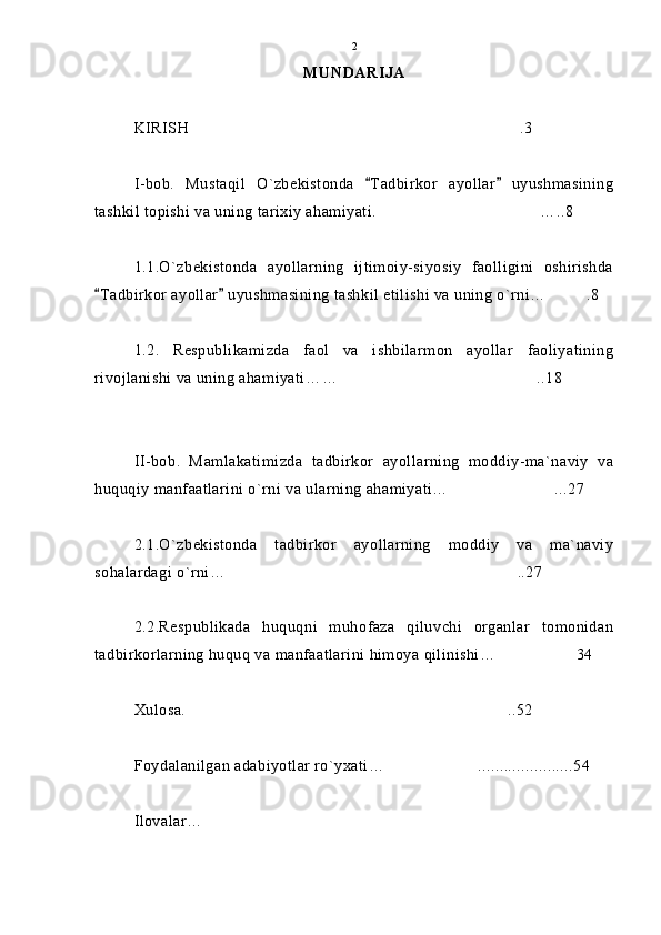 MUNDARIJA
KIRISH .3
I-bob.   Mustaqil   O`zbekistonda   Tadbirkor   ayollar   uyushmasining	
 
tashkil topishi va uning tarixiy ahamiyati.   …..8	

1.1.O`zbekistonda   ayollarning   ijtimoiy-siyosiy   faolligini   oshirishda
Tadbirkor ayollar  uyushmasining tashkil etilishi va uning o`rni…	
  .8	
1.2.   Respublikamizda   faol   va   ishbilarmon   ayollar   faoliyatining
rivojlanishi va uning ahamiyati… … ..18	

II-bob.   Mamlakatimizda   tadbirkor   ayollarning   moddiy-ma`naviy   va
huquqiy manfaatlarini o`rni va ularning ahamiyati… ...27	

2.1.O`zbekistonda   tadbirkor   ayollarning   moddiy   va   ma`naviy
sohalardagi o`rni… ..27	

2.2.Respublikada   huquqni   muhofaza   qiluvchi   organlar   tomonidan
tadbirkorlarning huquq va manfaatlarini himoya qilinishi… 34	

Xulosa.   ..52	

Foydalanilgan adabiyotlar ro`yxati… ......................54	

Ilovalar…  2 
