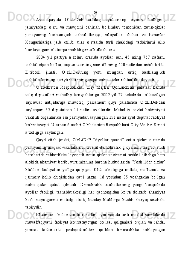Ayni   paytda   O`zLiDeP   safidagi   ayollarning   siyosiy   faolligini,
jamiyatdagi   o`rni   va   mavqeini   oshirish   bo`limlari   tomonidan   xotin-qizlar
partiyaning   boshlangich   tashkilotlariga,   viloyatlar,   shahar   va   tumanlar
Kengashlariga   jalb   etilib,   ular   o`rtasida   turli   shakldagi   tadbirlarni   olib
borilayotgani e`tiborga molikliginita`kidlash joiz. 
2004   yil   partiya   a`zolari   orasida   ayollar   soni   45   ming   767   nafarni
tashkil etgan bo`lsa, bugun ularning soni 62 ming 600 nafardan oshib ketdi.
E`tiborli   jihati,   O`zLiDePning   yetti   mingdan   ortiq   boshlang`ich
tashkilotlarining qariyb ikki mingtasiga xotin-qizlar rahbarlik qilayapti.
O`zbekiston   Respublikasi   Oliy   Majlisi   Qonunchilik   palatasi   hamda
xalq   deputatlari   mahalliy   kengashlariga   2009   yil   27   dekabrda     o`tkazilgan
saylovlar   natijalariga   muvofiq,   parlament   quyi   palatasida   O`zLiDePdan
saylangan   52   deputatdan   11   nafari   ayollardir.   Mahalliy   davlat   hokimiyati
vakillik organlarida esa partiyadan saylangan 351 nafar ayol deputat faoliyat
ko`rsatayapti. Ulardan 6 nafari O`zbekiston Respublikasi Oliy Majlisi Senati
a`zoligiga saylangan.
Qayd   etish   joizki,   O`zLiDeP   Ayollar   qanoti   xotin-qizlar   o`rtasida 
partiyaning   maqsad-vazifalarini,   liberal-demokratik   g`oyalarni   targ`ib   etish
barobarida   rahbarlikka   layoqatli   xotin-qizlar   zaxirasini   tashkil   qilishga   ham
alohida ahamiyat berib, yurtimizning  barcha hududlarida  Yosh  lider  qizlar	
 
klublari   faoliyatini   yo`lga   qo`ygan.   Klub   a`zoligiga   millati,   ma`lumoti   va
ijtimoiy   kelib   chiqishidan   qat`i   nazar,   16   yoshdan   25   yoshgacha   bo`lgan
xotin-qixlar   qabul   qilinadi.   Demokratik   islohotlarning   yangi   bosqichida
ayollar   faolligi,   tashabbuskorligi   har   qachongidan   ko`ra   dolzarb   ahamiyat
kasb   etayotganini   inobatg   olsak,   bunday   klublarga   kuchli   ehtiyoj   sezilishi
tabiiydir.
Klubimiz   a`zolaridan   to`rt   nafari   ayni   vaqtda   turli   mas`ul   vazifalarda
muvaffaqiyatli   faoliyat   ko`rsatayotgan   bo`lsa,   qolganlari   o`qish   va   ishda,
jamoat   tadbirlarda   peshqadamlikni   qo`ldan   bermaslikka   intilayotgan 20 