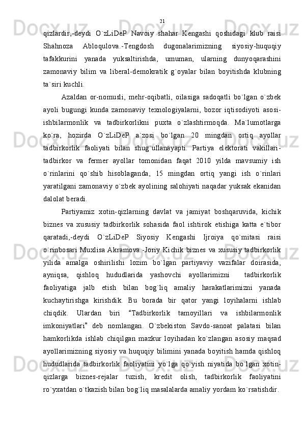 qizlardir,-deydi   O`zLiDeP   Navoiy   shahar   Kengashi   qoshidagi   klub   raisi
Shahnoza   Abloqulova.-Tengdosh   dugonalarimizning   siyosiy-huquqiy
tafakkurini   yanada   yuksaltirishda,   umuman,   ularning   dunyoqarashini
zamonaviy   bilim   va   liberal-demokratik   g`oyalar   bilan   boyitishda   klubning
ta`siri kuchli.
Azaldan   or-nomusli,   mehr-oqibatli,   oilasiga   sadoqatli   bo`lgan   o`zbek
ayoli   bugungi   kunda   zamonaviy   texnologiyalarni,   bozor   iqtisodiyoti   asosi-
ishbilarmonlik   va   tadbirkorlikni   puxta   o`zlashtirmoqda.   Ma`lumotlarga
ko`ra,   hozirda   O`zLiDeP   a`zosi   bo`lgan   20   mingdan   ortiq   ayollar
tadbirkorlik   faoliyati   bilan   shug`ullanayapti.   Partiya   elektorati   vakillari-
tadbirkor   va   fermer   ayollar   tomonidan   faqat   2010   yilda   mavsumiy   ish
o`rinlarini   qo`shib   hisoblaganda,   15   mingdan   ortiq   yangi   ish   o`rinlari
yaratilgani zamonaviy  o`zbek  ayolining  salohiyati  naqadar yuksak  ekanidan
dalolat beradi.
Partiyamiz   xotin-qizlarning   davlat   va   jamiyat   boshqaruvida,   kichik
biznes   va   xususiy   tadbirkorlik   sohasida   faol   ishtirok   etishiga   katta   e`tibor
qaratadi,-deydi   O`zLiDeP   Siyosiy   Kengashi   Ijroiya   qo`mitasi   raisi
o`rinbosari   Muxlisa   Akramova.-Joriy   Kichik   biznes   va   xususiy   tadbirkorlik
yilida   amalga   oshirilishi   lozim   bo`lgan   partiyaviy   vazifalar   doirasida,
ayniqsa,   qishloq   hududlarida   yashovchi   ayollarimizni     tadbirkorlik
faoliyatiga   jalb   etish   bilan   bog`liq   amaliy   harakatlarimizni   yanada
kuchaytirishga   kirishdik.   Bu   borada   bir   qator   yangi   loyihalarni   ishlab
chiqdik.   Ulardan   biri   Tadbirkorlik   tamoyillari   va   ishbilarmonlik
imkoniyatlari   deb   nomlangan.   O`zbekiston   Savdo-sanoat   palatasi   bilan	

hamkorlikda   ishlab   chiqilgan   mazkur   loyihadan   ko`zlangan   asosiy   maqsad
ayollarimizning   siyosiy   va   huquqiy   bilimini   yanada   boyitish   hamda   qishloq
hududlarida   tadbirkorlik   faoliyatini   yo`lga   qo`yish   niyatida   bo`lgan   xotin-
qizlarga   biznes-rejalar   tuzish,   kredit   olish,   tadbirkorlik   faoliyatini
ro`yxatdan o`tkazish bilan bog`liq masalalarda amaliy yordam ko`rsatishdir. 21 