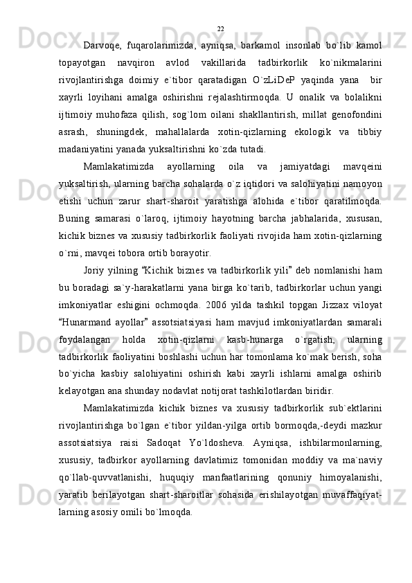 Darvoqe,   fuqarolarimizda,   ayniqsa,   barkamol   insonlab   bo`lib   kamol
topayotgan   navqiron   avlod   vakillarida   tadbirkorlik   ko`nikmalarini
rivojlantirishga   doimiy   e`tibor   qaratadigan   O`zLiDeP   yaqinda   yana     bir
xayrli   loyihani   amalga   oshirishni   rejalashtirmoqda.   U   onalik   va   bolalikni
ijtimoiy   muhofaza   qilish,   sog`lom   oilani   shakllantirish,   millat   genofondini
asrash,   shuningdek,   mahallalarda   xotin-qizlarning   ekologik   va   tibbiy
madaniyatini yanada yuksaltirishni ko`zda tutadi.
Mamlakatimizda   ayollarning   oila   va   jamiyatdagi   mavqeini
yuksaltirish,  ularning  barcha sohalarda  o`z iqtidori  va salohiyatini namoyon
etishi   uchun   zarur   shart-sharoit   yaratishga   alohida   e`tibor   qaratilmoqda.
Buning   samarasi   o`laroq,   ijtimoiy   hayotning   barcha   jabhalarida,   xususan,
kichik biznes va xususiy tadbirkorlik faoliyati rivojida ham xotin-qizlarning
o`rni, mavqei tobora ortib borayotir.
Joriy   yilning   Kichik   biznes   va   tadbirkorlik   yili   deb   nomlanishi   ham 
bu   boradagi   sa`y-harakatlarni   yana   birga   ko`tarib,   tadbirkorlar   uchun   yangi
imkoniyatlar   eshigini   ochmoqda.   2006   yilda   tashkil   topgan   Jizzax   viloyat
Hunarmand   ayollar   assotsiatsiyasi   ham   mavjud   imkoniyatlardan   samarali	
 
foydalangan   holda   xotin-qizlarni   kasb-hunarga   o`rgatish,   ularning
tadbirkorlik faoliyatini boshlashi uchun har tomonlama ko`mak berish, soha
bo`yicha   kasbiy   salohiyatini   oshirish   kabi   xayrli   ishlarni   amalga   oshirib
kelayotgan ana shunday nodavlat notijorat tashkilotlardan biridir.
Mamlakatimizda   kichik   biznes   va   xususiy   tadbirkorlik   sub`ektlarini
rivojlantirishga   bo`lgan   e`tibor   yildan-yilga   ortib   bormoqda,-deydi   mazkur
assotsiatsiya   raisi   Sadoqat   Yo`ldosheva.   Ayniqsa,   ishbilarmonlarning,
xususiy,   tadbirkor   ayollarning   davlatimiz   tomonidan   moddiy   va   ma`naviy
qo`llab-quvvatlanishi,   huquqiy   manfaatlarining   qonuniy   himoyalanishi,
yaratib   berilayotgan   shart-sharoitlar   sohasida   erishilayotgan   muvaffaqiyat-
larning asosiy omili bo`lmoqda. 22 