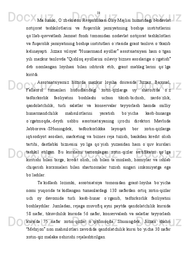 Ma`lumki, O`zbekiston Respublikasi Oliy Majlisi huzuridagi Nodavlat
notijorat   tashkilotlarini   va   fuqarolik   jamiyatining   boshqa   institutlarini
qo`llab-quvvatlash   Jamoat   fondi   tomonidan   nodavlat   notijorat   tashkilotlari
va fuqarolik  jamiyatining  boshqa institutlari  o`rtasida   grant  tanlovi  o`tkazib
kelinayapti.   Jizzax   viloyat   Hunarmand   ayollar   assotsiatsiyasi   ham   o`tgan 
yili mazkur tanlovda  Qishloq ayollarini oilaviy  biznes  asoslariga  o`rgatish	
 
deb   nomlangan   loyihasi   bilan   ishtirok   etib,   grant   mablag`larini   qo`lga
kiritdi.
Assotsiatsiyamiz   hozirda   mazkur   loyiha   doirasida   Jizzax,   Baxmal,
Ғallaorol   tumanlari   hududlaridagi   xotin-qizlarga   uy   sharoitida   o`z
tadbirkorlik   faoliyatini   boshlashi   uchun   tikish-bichish,   zardo`zlik,
qandolatchilik,   turli   salatlar   va   konservalar   tayyorlash   hamda   milliy
hunarmandchilik   mahsulotlarini   yaratish   bo`yicha   kasb-hunarga
o`rgatmoqda,-deydi   ushbu   assotsiatsiyaning   ijrochi   direktori   Mavluda
Jabborova.-SHuningdek,   tadbirkorlikka   layoqati   bor   xotin-qizlarga
iqtisodiyot   asoslari,   marketing   va   biznes   reja   tuzish,   bankdan   kredit   olish
tartibi,   dastlabki   biznesini   yo`lga   qo`yish   yuzasidan   ham   o`quv   kurslari
tashkil   etilgan.   Bu   kurslarni   tamomlagan   xotin-qizlar   sertifikatni   qo`lga
kiritishi   bilan   birga,   kredit   olish,   ish   bilan   ta`minlash,   homiylar   va   ishlab
chiqarish   korxonalari   bilan   shartnomalar   tuzish   singari   imkoniyatga   ega
bo`ladilar.
Ta`kidlash   lozimki,   assotsiatsiya   tomonidan   grant-loyiha   bo`yicha
nomi   yuqorida   ta`kidlangan   tumanlardagi   130   nafardan   ortiq   xotin-qizlar
uch   oy   davomida   turli   kasb-hunar   o`rganib,   tadbirkorlik   faoliyatini
boshlaydilar.   Jumladan,   rejaga   muvofiq   ayni   paytda   qandolatchilik   kursida
58   nafar,   tikuvchilik   kursida   56   nafar,   konservalash   va   salatlar   tayyorlash
kursida   75   nafar   xotin-qizlar   o`qitilmoqda.   Shuningdek,   Jizzax   shahri
Mehrjon  non mahsulotlari zavodida qandolatchilik  kursi bo`yicha 30 nafar	
 
xotin-qiz malaka oshirishi rejalashtirilgan. 23 
