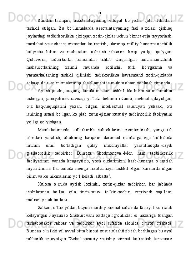 Bundan   tashqari,   assotsiatsiyaning   viloyat   bo`yicha   qator   filiallari
tashkil   etilgan.   Bu   bo`linmalarda   assotsiatsiyaning   faol   a`zolari   qishloq
joylardagi tadbirkorlikka qiziqqan xotin-qizlar uchun biznes-reja tayyorlash,
maslahat   va   axborot   xizmatlar   ko`rsatish,   ularning   milliy   hunarmandchilik
bo`yicha   bilim   va   mahoratini   oshirish   ishlarini   keng   yo`lga   qo`ygan.
Qolaversa,   tadbirkorlar   tomonidan   ishlab   chiqarilgan   hunarmandchilik
mahsulotlarining   tizimli   ravishda   sotilishi,   turli   ko`rgazma   va
yarmarkalarning   tashkil   qilinishi   tadirkorlikka   havasmand   xotin-qizlarda
sohaga doir ko`nikmalarning shakllanishida muhim ahamiyat kasb etmoqda.
Aytish   joizki,   bugungi   kunda   mazkur   tashkilotda   bilim   va   mahoratini
oshirgan,   jamiyatimiz   ravnaqi   yo`lida   betinim   izlanib,   mehnat   qilayotgan,
o`z   haq-huquqlarini   yaxshi   bilgan,   intellektual   salohiyati   yuksak,   o`z
ishining   ustasi   bo`lgan   ko`plab   xotin-qizlar   xususiy   tadbirkorlik   faoliyatini
yo`lga qo`yishgan.
Mamlakatimizda   tadbirkorlik   sub`ektlarini   rivojlantirish,   yangi   ish
o`rinlari   yaratish,   aholining   barqaror   daromad   manbaiga   ega   bo`lishida
muhim   omil   bo`ladigan   qulay   imkoniyatlar   yaratilmoqda,-deydi
g`allaorollik   tadbirkor   Dilnoza   Shodmonova.-Men   ham   tadbirkorlik
faoliyatimni   yanada   kengaytirib,   yosh   qizlarimizni   kasb-hunarga   o`rgatish
niyatidaman.   Bu   borada   menga   assotsiatsiya   tashkil   etgan   kurslarda   olgan
bilim va ko`nikmalarim yo`l keladi, albatta 1
.
Xulosa   o`rnida   aytish   lozimki,   xotin-qizlar   tadbirkor,   har   jabhada
ishbilarmon   bo`lsa,   oila   tinch-totuv,   to`kin-sochin,   zurriyodi   sog`lom,
ma`nan yetuk bo`ladi.
Salkam o`ttiz yildan buyon maishiy xizmat sohasida faoliyat ko`rsatib
kelayotgan   Fayziniso   Shukurovani   kattaqo`rg`onliklar   el   nazariga   tushgan
tashabbuskor   rahbar   va   tadbirkor   ayol   sifatida   alohida   e`tirof   etishadi.
Bundan o`n ikki yil avval bitta binoni xususiylashtirib ish boshlagan bu ayol
rahbarlik   qilayotgan   Zebo   xususiy   maishiy   xizmat   ko`rsatish   korxonasi  24 