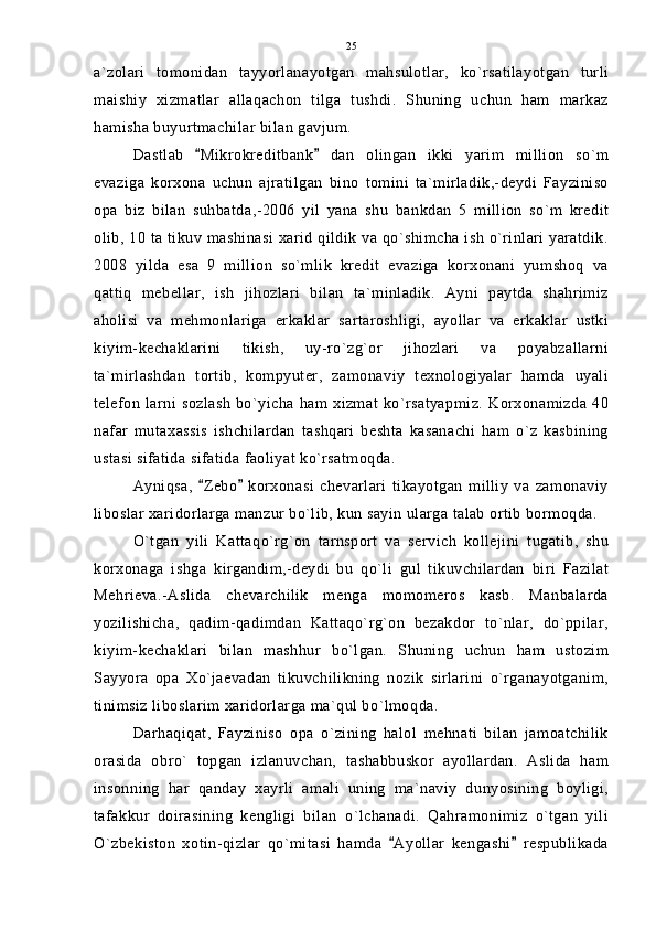 a`zolari   tomonidan   tayyorlanayotgan   mahsulotlar,   ko`rsatilayotgan   turli
maishiy   xizmatlar   allaqachon   tilga   tushdi.   Shuning   uchun   ham   markaz
hamisha buyurtmachilar bilan gavjum.
Dastlab   Mikrokreditbank   dan   olingan   ikki   yarim   million   so`m 
evaziga   korxona   uchun   ajratilgan   bino   tomini   ta`mirladik,-deydi   Fayziniso
opa   biz   bilan   suhbatda,-2006   yil   yana   shu   bankdan   5   million   so`m   kredit
olib, 10 ta tikuv mashinasi xarid qildik va qo`shimcha ish o`rinlari yaratdik.
2008   yilda   esa   9   million   so`mlik   kredit   evaziga   korxonani   yumshoq   va
qattiq   mebellar,   ish   jihozlari   bilan   ta`minladik.   Ayni   paytda   shahrimiz
aholisi   va   mehmonlariga   erkaklar   sartaroshligi,   ayollar   va   erkaklar   ustki
kiyim-kechaklarini   tikish,   uy-ro`zg`or   jihozlari   va   poyabzallarni
ta`mirlashdan   tortib,   kompyuter,   zamonaviy   texnologiyalar   hamda   uyali
telefon  larni  sozlash  bo`yicha ham xizmat ko`rsatyapmiz.  Korxonamizda 40
nafar   mutaxassis   ishchilardan   tashqari   beshta   kasanachi   ham   o`z   kasbining
ustasi sifatida sifatida faoliyat ko`rsatmoqda.
Ayniqsa,   Zebo   korxonasi   chevarlari   tikayotgan   milliy   va   zamonaviy
 
liboslar xaridorlarga manzur bo`lib, kun sayin ularga talab ortib bormoqda.
O`tgan   yili   Kattaqo`rg`on   tarnsport   va   servich   kollejini   tugatib,   shu
korxonaga   ishga   kirgandim,-deydi   bu   qo`li   gul   tikuvchilardan   biri   Fazilat
Mehrieva.-Aslida   chevarchilik   menga   momomeros   kasb.   Manbalarda
yozilishicha,   qadim-qadimdan   Kattaqo`rg`on   bezakdor   to`nlar,   do`ppilar,
kiyim-kechaklari   bilan   mashhur   bo`lgan.   Shuning   uchun   ham   ustozim
Sayyora   opa   Xo`jaevadan   tikuvchilikning   nozik   sirlarini   o`rganayotganim,
tinimsiz liboslarim xaridorlarga ma`qul bo`lmoqda.
Darhaqiqat,   Fayziniso   opa   o`zining   halol   mehnati   bilan   jamoatchilik
orasida   obro`   topgan   izlanuvchan,   tashabbuskor   ayollardan.   Aslida   ham
insonning   har   qanday   xayrli   amali   uning   ma`naviy   dunyosining   boyligi,
tafakkur   doirasining   kengligi   bilan   o`lchanadi.   Qahramonimiz   o`tgan   yili
O`zbekiston   xotin-qizlar   qo`mitasi   hamda   Ayollar   kengashi   respublikada	
  25 
