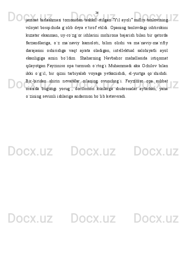 jamoat   birlashmasi   tomonidan   tashkil   etilgan   Yil   ayoli   milliy   tanlovining 
viloyat   bosqichida   g`olib   deya   e`tirof   etildi.   Opaning   tanlovdagi   ishtirokini
kuzatar   ekanman,   uy-ro`zg`or   ishlarini   mohirona   bajarish   bilan   bir   qatorda
farzandlariga,   o`z   ma`naviy   kamoloti,   bilim   olishi   va   ma`naviy-ma`rifiy
darajasini   oshirishga   vaqt   ajrata   oladigan,   intellektual   salohiyatli   ayol
ekanligiga   amin   bo`ldim.   Shaharning   Navbahor   mahallasida   istiqomat
qilayotgan   Fayziniso   opa   turmush   o`rtog`i   Muhammadi   aka   Ochilov   bilan
ikki   o`g`il,   bir   qizni   tarbiyalab   voyaga   yetkazishdi,   el-yurtga   qo`shishdi.
Bir-biridan   shirin   nevaralar   oilaning   ovunchog`i.   Fayziniso   opa   suhbat
orasida   bugungi   yorug`,   dorilomon   kunlarga   shukronalar   aytarkan,   yana
o`zining sevimli ishlariga andarmon bo`lib ketaveradi. 26 