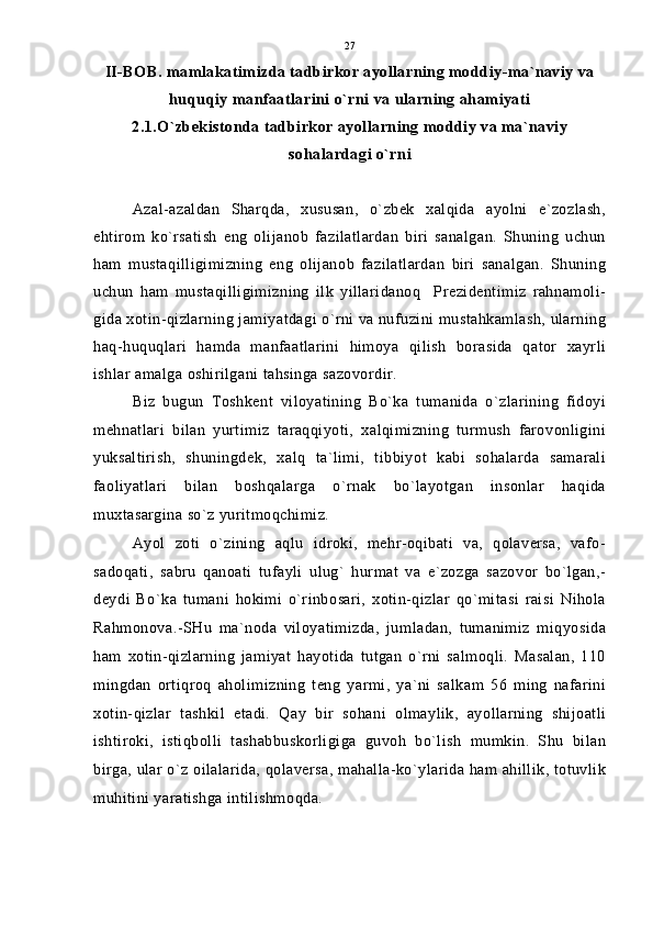 II-BOB. mamlakatimizda tadbirkor ayollarning moddiy-ma`naviy va
huquqiy manfaatlarini o`rni va ularning ahamiyati
2.1.O`zbekistonda tadbirkor ayollarning moddiy va ma`naviy
sohalardagi o`rni
Azal-azaldan   Sharqda,   xususan,   o`zbek   xalqida   ayolni   e`zozlash,
ehtirom   ko`rsatish   eng   olijanob   fazilatlardan   biri   sanalgan.   Shuning   uchun
ham   mustaqilligimizning   eng   olijanob   fazilatlardan   biri   sanalgan.   Shuning
uchun   ham   mustaqilligimizning   ilk   yillaridanoq     Prezidentimiz   rahnamoli-
gida xotin-qizlarning jamiyatdagi o`rni va nufuzini mustahkamlash, ularning
haq-huquqlari   hamda   manfaatlarini   himoya   qilish   borasida   qator   xayrli
ishlar amalga oshirilgani tahsinga sazovordir.
Biz   bugun   Toshkent   viloyatining   Bo`ka   tumanida   o`zlarining   fidoyi
mehnatlari   bilan   yurtimiz   taraqqiyoti,   xalqimizning   turmush   farovonligini
yuksaltirish,   shuningdek,   xalq   ta`limi,   tibbiyot   kabi   sohalarda   samarali
faoliyatlari   bilan   boshqalarga   o`rnak   bo`layotgan   insonlar   haqida
muxtasargina so`z yuritmoqchimiz.
Ayol   zoti   o`zining   aqlu   idroki,   mehr-oqibati   va,   qolaversa,   vafo-
sadoqati,   sabru   qanoati   tufayli   ulug`   hurmat   va   e`zozga   sazovor   bo`lgan,-
deydi   Bo`ka   tumani   hokimi   o`rinbosari,   xotin-qizlar   qo`mitasi   raisi   Nihola
Rahmonova.-SHu   ma`noda   viloyatimizda,   jumladan,   tumanimiz   miqyosida
ham   xotin-qizlarning   jamiyat   hayotida   tutgan   o`rni   salmoqli.   Masalan,   110
mingdan   ortiqroq   aholimizning   teng   yarmi,   ya`ni   salkam   56   ming   nafarini
xotin-qizlar   tashkil   etadi.   Qay   bir   sohani   olmaylik,   ayollarning   shijoatli
ishtiroki,   istiqbolli   tashabbuskorligiga   guvoh   bo`lish   mumkin.   Shu   bilan
birga, ular o`z oilalarida, qolaversa, mahalla-ko`ylarida ham ahillik, totuvlik
muhitini yaratishga intilishmoqda. 27 