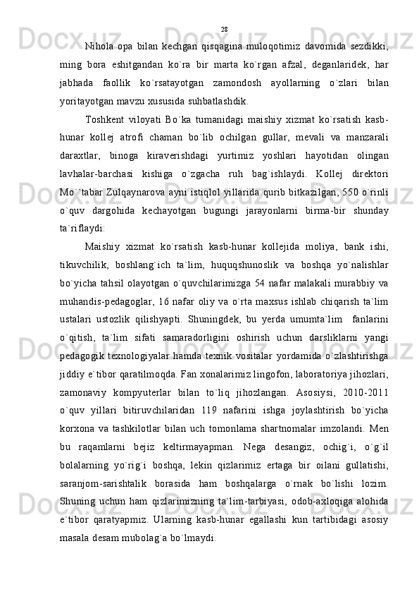 Nihola   opa   bilan   kechgan   qisqagina   muloqotimiz   davomida   sezdikki,
ming   bora   eshitgandan   ko`ra   bir   marta   ko`rgan   afzal,   deganlaridek,   har
jabhada   faollik   ko`rsatayotgan   zamondosh   ayollarning   o`zlari   bilan
yoritayotgan mavzu xususida suhbatlashdik.
Toshkent   viloyati   Bo`ka   tumanidagi   maishiy   xizmat   ko`rsatish   kasb-
hunar   kollej   atrofi   chaman   bo`lib   ochilgan   gullar,   mevali   va   manzarali
daraxtlar,   binoga   kiraverishdagi   yurtimiz   yoshlari   hayotidan   olingan
lavhalar-barchasi   kishiga   o`zgacha   ruh   bag`ishlaydi.   Kollej   direktori
Mo``tabar   Zulqaynarova  ayni  istiqlol  yillarida  qurib  bitkazilgan,  550 o`rinli
o`quv   dargohida   kechayotgan   bugungi   jarayonlarni   birma-bir   shunday
ta`riflaydi:
Maishiy   xizmat   ko`rsatish   kasb-hunar   kollejida   moliya,   bank   ishi,
tikuvchilik,   boshlang`ich   ta`lim,   huquqshunoslik   va   boshqa   yo`nalishlar
bo`yicha   tahsil   olayotgan   o`quvchilarimizga   54   nafar   malakali   murabbiy   va
muhandis-pedagoglar,   16   nafar   oliy   va   o`rta   maxsus   ishlab   chiqarish   ta`lim
ustalari   ustozlik   qilishyapti.   Shuningdek,   bu   yerda   umumta`lim     fanlarini
o`qitish,   ta`lim   sifati   samaradorligini   oshirish   uchun   darsliklarni   yangi
pedagogik   texnologiyalar   hamda   texnik   vositalar   yordamida   o`zlashtirishga
jiddiy e`tibor qaratilmoqda. Fan xonalarimiz lingofon, laboratoriya jihozlari,
zamonaviy   kompyuterlar   bilan   to`liq   jihozlangan.   Asosiysi,   2010-2011
o`quv   yillari   bitiruvchilaridan   119   nafarini   ishga   joylashtirish   bo`yicha
korxona   va   tashkilotlar   bilan   uch   tomonlama   shartnomalar   imzolandi.   Men
bu   raqamlarni   bejiz   keltirmayapman.   Nega   desangiz,   ochig`i,   o`g`il
bolalarning   yo`rig`i   boshqa,   lekin   qizlarimiz   ertaga   bir   oilani   gullatishi,
saranjom-sarishtalik   borasida   ham   boshqalarga   o`rnak   bo`lishi   lozim.
Shuning   uchun   ham   qizlarimizning   ta`lim-tarbiyasi,   odob-axloqiga   alohida
e`tibor   qaratyapmiz.   Ularning   kasb-hunar   egallashi   kun   tartibidagi   asosiy
masala desam mubolag`a bo`lmaydi. 28 