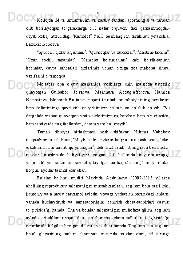 Kollejda   34   ta   umumta`lim   va   kasbiy   fandan,   sportning   8   ta   turidan
olib   borilayotgan   to`garaklarga   612   nafar   o`quvchi   faol   qatnashmoqda,-
deydi   kollej   huzuridagi   Kamolot   YoIH   boshlang`ich   tashkiloti   yetakchisi 
Lazokat Boboeva.
Iqtidorli qizlar anjumani ,  Quvnoqlar va zukkolar ,  Kasbim-faxrim ,	
     
Uzun   sochli   sanamlar ,   Kamolot   ko`rinishlari   kabi   ko`rik-tanlov,	
   
kechalar,   davra   suhbatlari   qizlarimiz   uchun   o`ziga   xos   mahorat   sinovi
vazifasini o`tamoqda.
Mo`tabar   opa   o`quv   maskanida   yoshlarga   chin   ma`noda   ustozlik
qilayotgan   Gulbahor   Jo`raeva,   Mashhura   Abdug`afforova,   Hamida
Normatova,   Muborak   Bo`taeva   singari   tajribali   murabbiylarning   nomlarini
ham   daftarimizga   qayd   etib   qo`yishimizni   so`radi   va   qo`shib   qo`ydi:   Bu	

dargohda  xizmat   qilayotgan  xotin-qizlarimizning   barchasi   ham  o`z  oilasida,
ham jamiyatda eng faollardan, desam xato bo`lmaydi ...	

Tuman   tibbiyot   birlashmasi   bosh   shifokori   Hikmat   Vahobov
maqsadimizni eshitiboq,  Mayli, xotin-qizlarni ko`proq maqtash kerak, lekin	

erkaklarni ham unutib qo`ymanglar , deb hazillashdi. Uning izoh berishicha,	

mazkur   birlashmada   faoliyat   yuritayotgan   12   ta   bo`limda   bir   yarim   mingga
yaqin   tibbiyot   xodimlari   xizmat   qilayotgan   bo`lsa,   ularning   ham   yarmidan
ko`pini ayollar tashkil etar ekan.
Bolalar   bo`limi   mudiri   Mavluda   Abdullaeva   2009-2013   yillarda	

aholining reproduktiv salomatligini mustahkamlash, sog`lom bola tug`ilishi,
jismoniy   va   a`naviy   barkamol   avlodni   voyaga   yetkazish   borasidagi   ishlarni
yanada   kuchaytirish   va   samaradorligini   oshirish   chora-tadbirlari   dasturi
to`g`risida gi hamda  Ona va bolalar salomatligini muhofaza qilish, sog`lom	
 
avlodni   shakllantirishga   doir   qo`shimcha   chora-tadbirlar   to`g`risida gi	

qarorlarida belgilab berilgan dolzarb vazifalar hamda  Sog`lom ona-sog`lom	

bola   g`oyasining   muhim   ahamiyati   xususida   so`zlar   ekan,   45   o`ringa	
 29 