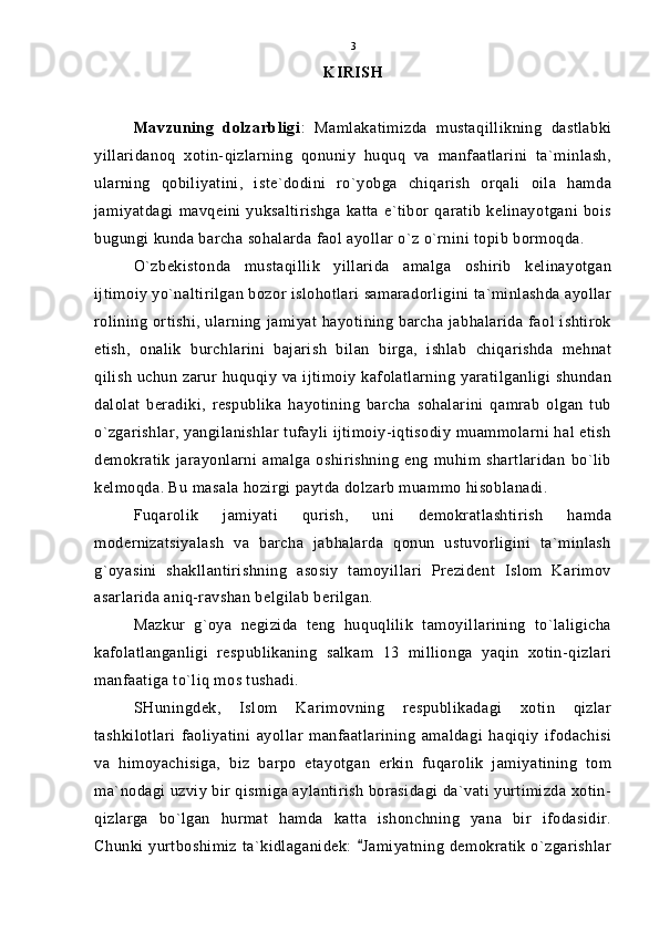 KIRISH
Mavzuning   dolzarbligi :   Mamlakatimizda   mustaqillikning   dastlabki
yillaridanoq   xotin-qizlarning   qonuniy   huquq   va   manfaatlarini   ta`minlash,
ularning   qobiliyatini,   iste`dodini   ro`yobga   chiqarish   orqali   oila   hamda
jamiyatdagi  mavqeini  yuksaltirishga   katta  e`tibor  qaratib   kelinayotgani  bois
bugungi kunda barcha sohalarda faol ayollar o`z o`rnini topib bormoqda.
O`zbekistonda   mustaqillik   yillarida   amalga   oshirib   kelinayotgan
ijtimoiy yo`naltirilgan bozor islohotlari samaradorligini ta`minlashda ayollar
rolining ortishi, ularning jamiyat hayotining barcha jabhalarida faol ishtirok
etish,   onalik   burchlarini   bajarish   bilan   birga,   ishlab   chiqarishda   mehnat
qilish uchun zarur huquqiy va ijtimoiy kafolatlarning  yaratilganligi shundan
dalolat   beradiki,   respublika   hayotining   barcha   sohalarini   qamrab   olgan   tub
o`zgarishlar, yangilanishlar tufayli ijtimoiy-iqtisodiy muammolarni hal etish
demokratik   jarayonlarni   amalga  oshirishning   eng   muhim  shartlaridan   bo`lib
kelmoqda. Bu masala hozirgi paytda dolzarb muammo hisoblanadi.
Fuqarolik   jamiyati   qurish,   uni   demokratlashtirish   hamda
modernizatsiyalash   va   barcha   jabhalarda   qonun   ustuvorligini   ta`minlash
g`oyasini   shakllantirishning   asosiy   tamoyillari   Prezident   Islom   Karimov
asarlarida aniq-ravshan belgilab berilgan.
Mazkur   g`oya   negizida   teng   huquqlilik   tamoyillarining   to`laligicha
kafolatlanganligi   respublikaning   salkam   13   millionga   yaqin   xotin-qizlari
manfaatiga to`liq mos tushadi.
SHuningdek,   Islom   Karimovning   respublikadagi   xotin   qizlar
tashkilotlari   faoliyatini   ayollar   manfaatlarining   amaldagi   haqiqiy   ifodachisi
va   himoyachisiga,   biz   barpo   etayotgan   erkin   fuqarolik   jamiyatining   tom
ma`nodagi uzviy bir qismiga aylantirish borasidagi da`vati yurtimizda xotin-
qizlarga   bo`lgan   hurmat   hamda   katta   ishonchning   yana   bir   ifodasidir.
Chunki yurtboshimiz  ta`kidlaganidek:  Jamiyatning  demokratik  o`zgarishlar 3 