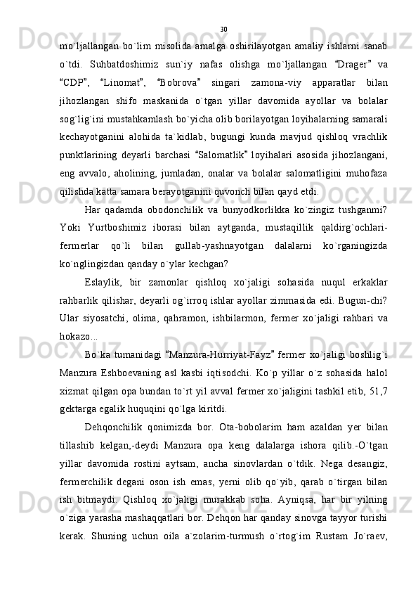 mo`ljallangan   bo`lim   misolida   amalga   oshirilayotgan   amaliy   ishlarni   sanab
o`tdi.   Suhbatdoshimiz   sun`iy   nafas   olishga   mo`ljallangan   Drager   va 
CDP ,   Linomat ,   Bobrova   singari   zamona-viy   apparatlar   bilan	
     
jihozlangan   shifo   maskanida   o`tgan   yillar   davomida   ayollar   va   bolalar
sog`lig`ini mustahkamlash bo`yicha olib borilayotgan loyihalarning samarali
kechayotganini   alohida   ta`kidlab,   bugungi   kunda   mavjud   qishloq   vrachlik
punktlarining   deyarli   barchasi   Salomatlik   loyihalari   asosida   jihozlangani,	
 
eng   avvalo,   aholining,   jumladan,   onalar   va   bolalar   salomatligini   muhofaza
qilishda katta samara berayotganini quvonch bilan qayd etdi.
Har   qadamda   obodonchilik   va   bunyodkorlikka   ko`zingiz   tushganmi?
Yoki   Yurtboshimiz   iborasi   bilan   aytganda,   mustaqillik   qaldirg`ochlari-
fermerlar   qo`li   bilan   gullab-yashnayotgan   dalalarni   ko`rganingizda
ko`nglingizdan qanday o`ylar kechgan?
Eslaylik,   bir   zamonlar   qishloq   xo`jaligi   sohasida   nuqul   erkaklar
rahbarlik qilishar, deyarli og`irroq ishlar ayollar zimmasida edi. Bugun-chi?
Ular   siyosatchi,   olima,   qahramon,   ishbilarmon,   fermer   xo`jaligi   rahbari   va
hokazo...
Bo`ka   tumanidagi   Manzura-Hurriyat-Fayz   fermer   xo`jaligi   boshlig`i	
 
Manzura   Eshboevaning   asl   kasbi   iqtisodchi.   Ko`p   yillar   o`z   sohasida   halol
xizmat qilgan opa bundan to`rt yil avval fermer xo`jaligini tashkil etib, 51,7
gektarga egalik huquqini qo`lga kiritdi.
Dehqonchilik   qonimizda   bor.   Ota-bobolarim   ham   azaldan   yer   bilan
tillashib   kelgan,-deydi   Manzura   opa   keng   dalalarga   ishora   qilib.-O`tgan
yillar   davomida   rostini   aytsam,   ancha   sinovlardan   o`tdik.   Nega   desangiz,
fermerchilik   degani   oson   ish   emas,   yerni   olib   qo`yib,   qarab   o`tirgan   bilan
ish   bitmaydi.   Qishloq   xo`jaligi   murakkab   soha.   Ayniqsa,   har   bir   yilning
o`ziga yarasha mashaqqatlari bor. Dehqon har qanday sinovga tayyor turishi
kerak.   Shuning   uchun   oila   a`zolarim-turmush   o`rtog`im   Rustam   Jo`raev, 30 