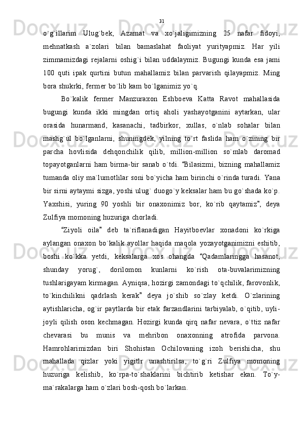 o`g`illarim   Ulug`bek,   Azamat   va   xo`jaligimizning   25   nafar   fidoyi,
mehnatkash   a`zolari   bilan   bamaslahat   faoliyat   yurityapmiz.   Har   yili
zimmamizdagi   rejalarni   oshig`i   bilan   uddalaymiz.   Bugungi   kunda   esa   jami
100   quti   ipak   qurtini   butun   mahallamiz   bilan   parvarish   qilayapmiz.   Ming
bora shukrki, fermer bo`lib kam bo`lganimiz yo`q. 
Bo`kalik   fermer   Manzuraxon   Eshboeva   Katta   Ravot   mahallasida
bugungi   kunda   ikki   mingdan   ortiq   aholi   yashayotganini   aytarkan,   ular
orasida   hunarmand,   kasanachi,   tadbirkor,   xullas,   o`nlab   sohalar   bilan
mashg`ul   bo`lganlarni,   shuningdek,   yilning   to`rt   faslida   ham   o`zining   bir
parcha   hovlisida   dehqonchilik   qilib,   million-million   so`mlab   daromad
topayotganlarni   ham   birma-bir   sanab   o`tdi.   Bilasizmi,   bizning   mahallamiz
tumanda oliy ma`lumotlilar  soni bo`yicha ham birinchi o`rinda turadi. Yana
bir sirni aytaymi sizga, yoshi ulug` duogo`y keksalar ham bu go`shada ko`p.
Yaxshisi,   yuring   90   yoshli   bir   onaxonimiz   bor,   ko`rib   qaytamiz ,   deya	

Zulfiya momoning huzuriga chorladi.
Ziyoli   oila   deb   ta`riflanadigan   Hayitboevlar   xonadoni   ko`rkiga	
 
aylangan   onaxon   bo`kalik   ayollar   haqida   maqola   yozayotganimizni   eshitib,
boshi   ko`kka   yetdi,   keksalarga   xos   ohangda   Qadamlaringga   hasanot,	

shunday   yorug`,   dorilomon   kunlarni   ko`rish   ota-buvalarimizning
tushlarigayam kirmagan. Ayniqsa, hozirgi zamondagi to`qchilik, farovonlik,
to`kinchilikni   qadrlash   kerak   deya   jo`shib   so`zlay   ketdi.   O`zlarining	

aytishlaricha,   og`ir   paytlarda   bir   etak   farzandlarini   tarbiyalab,   o`qitib,   uyli-
joyli   qilish   oson   kechmagan.   Hozirgi   kunda   qirq   nafar   nevara,   o`ttiz   nafar
chevarasi   bu   munis   va   mehribon   onaxonning   atrofida   parvona.
Hamrohlarimizdan   biri   Shohistan   Ochilovaning   izoh   berishicha,   shu
mahallada   qizlar   yoki   yigitlr   unashtirilsa,   to`g`ri   Zulfiya   momoning
huzuriga   kelishib,   ko`rpa-to`shaklarini   bichtirib   ketishar   ekan.   To`y-
ma`rakalarga ham o`zlari bosh-qosh bo`larkan. 31 