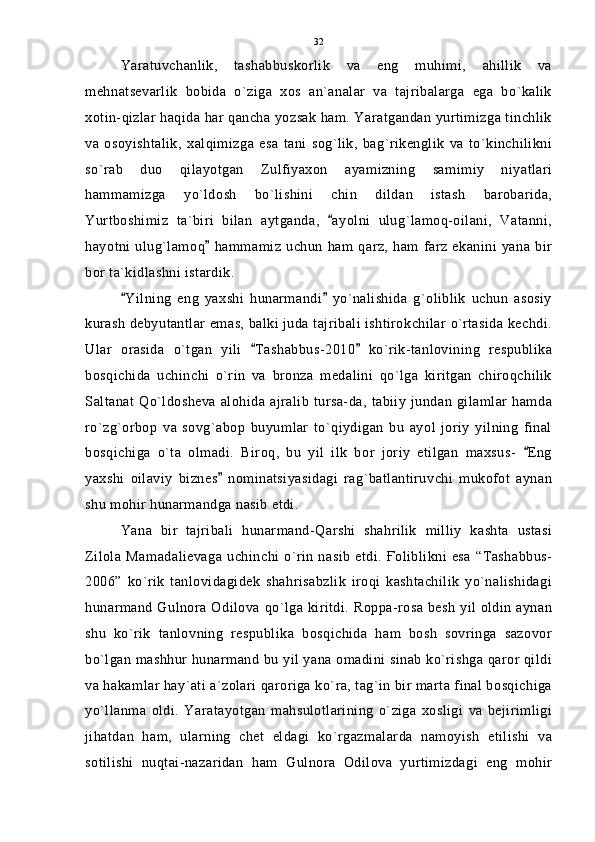 Yaratuvchanlik,   tashabbuskorlik   va   eng   muhimi,   ahillik   va
mehnatsevarlik   bobida   o`ziga   xos   an`analar   va   tajribalarga   ega   bo`kalik
xotin-qizlar haqida har qancha yozsak ham. Yaratgandan yurtimizga tinchlik
va   osoyishtalik,   xalqimizga   esa   tani   sog`lik,   bag`rikenglik   va   to`kinchilikni
so`rab   duo   qilayotgan   Zulfiyaxon   ayamizning   samimiy   niyatlari
hammamizga   yo`ldosh   bo`lishini   chin   dildan   istash   barobarida,
Yurtboshimiz   ta`biri   bilan   aytganda,   ayolni   ulug`lamoq-oilani,   Vatanni,
hayotni   ulug`lamoq   hammamiz   uchun   ham  qarz,  ham  farz   ekanini  yana  bir	

bor ta`kidlashni istardik.
Yilning   eng   yaxshi   hunarmandi   yo`nalishida   g`oliblik   uchun   asosiy	
 
kurash debyutantlar emas, balki juda tajribali ishtirokchilar o`rtasida kechdi.
Ular   orasida   o`tgan   yili   Tashabbus-2010   ko`rik-tanlovining   respublika	
 
bosqichida   uchinchi   o`rin   va   bronza   medalini   qo`lga   kiritgan   chiroqchilik
Saltanat  Qo`ldosheva  alohida  ajralib  tursa-da,  tabiiy  jundan  gilamlar  hamda
ro`zg`orbop   va   sovg`abop   buyumlar   to`qiydigan   bu   ayol   joriy   yilning   final
bosqichiga   o`ta   olmadi.   Biroq,   bu   yil   ilk   bor   joriy   etilgan   maxsus-   Eng	

yaxshi   oilaviy   biznes   nominatsiyasidagi   rag`batlantiruvchi   mukofot   aynan	

shu mohir hunarmandga nasib etdi.
Yana   bir   tajribali   hunarmand-Qarshi   shahrilik   milliy   kashta   ustasi
Zilola  Mamadalievaga  uchinchi  o`rin   nasib  etdi.  Ғoliblikni  esa  “Tashabbus-
2006”   ko`rik   tanlovidagidek   shahrisabzlik   iroqi   kashtachilik   yo`nalishidagi
hunarmand Gulnora Odilova qo`lga kiritdi. Roppa-rosa besh yil oldin aynan
shu   ko`rik   tanlovning   respublika   bosqichida   ham   bosh   sovringa   sazovor
bo`lgan mashhur hunarmand bu yil yana omadini sinab ko`rishga qaror qildi
va hakamlar hay`ati a`zolari qaroriga ko`ra, tag`in bir marta final bosqichiga
yo`llanma   oldi.   Yaratayotgan   mahsulotlarining   o`ziga   xosligi   va   bejirimligi
jihatdan   ham,   ularning   chet   eldagi   ko`rgazmalarda   namoyish   etilishi   va
sotilishi   nuqtai-nazaridan   ham   Gulnora   Odilova   yurtimizdagi   eng   mohir 32 
