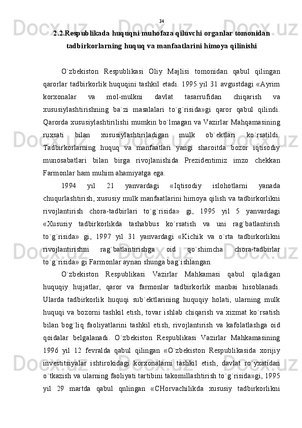 2.2.Respublikada huquqni muhofaza qiluvchi organlar tomonidan
tadbirkorlarning huquq va manfaatlarini himoya qilinishi
O`zbekiston   Respublikasi   Oliy   Majlisi   tomonidan   qabul   qilingan
qarorlar   tadbirkorlik   huquqini   tashkil   etadi.   1995   yil   31   avgustdagi   «Ayrim
korxonalar   va   mol-mulkni   davlat   tasarrufidan   chiqarish   va
xususiylashtirishning   ba`zi   masalalari   to`g`risida»gi   qaror   qabul   qilindi.
Qarorda xususiylashtirilishi mumkin bo`lmagan va Vazirlar Mahqamasining
ruxsati   bilan   xususiylashtiriladigan   mulk   ob`ektlari   ko`rsatildi.
Tadbirkorlarning   huquq   va   manfaatlari   yangi   sharoitda   bozor   iqtisodiy
munosabatlari   bilan   birga   rivojlanishida   Prezidentimiz   imzo   chekkan
Farmonlar ham muhim ahamiyatga ega.
1994   yil   21   yanvardagi   «Iqtisodiy   islohotlarni   yanada
chuqurlashtirish, xususiy mulk manfaatlarini himoya qilish va tadbirkorlikni
rivojlantirish   chora-tadbirlari   to`g`risida»   gi,   1995   yil   5   yanvardagi
«Xususiy   tadbirkorlikda   tashabbus   ko`rsatish   va   uni   rag`batlantirish
to`g`risida»   gi,   1997   yil   31   yanvardagi   «Kichik   va   o`rta   tadbirkorlikni
rivojlantirishni   rag`batlantirishga   oid   qo`shimcha   chora-tadbirlar
to`g`risida» gi Farmonlar aynan shunga bag`ishlangan.
O`zbekiston   Respublikasi   Vazirlar   Mahkamasi   qabul   qiladigan
huquqiy   hujjatlar,   qaror   va   farmonlar   tadbirkorlik   manbai   hisoblanadi.
Ularda   tadbirkorlik   huquqi   sub`ektlarining   huquqiy   holati,   ularning   mulk
huquqi   va   bozorni   tashkil   etish,   tovar   ishlab   chiqarish   va   xizmat   ko`rsatish
bilan   bog`liq   faoliyatlarini   tashkil   etish,   rivojlantirish   va   kafolatlashga   oid
qoidalar   belgalanadi.   O`zbekiston   Respublikasi   Vazirlar   Mahkamasining
1996   yil   12   fevralda   qabul   qilingan   «O`zbekiston   Respublikasida   xorijiy
investitsiyalar   ishtirokidagi   korxonalarni   tashkil   etish,   davlat   ro`yxatidan
o`tkazish va ularning faoliyati tartibini takomillashtirish to`g`risida»gi, 1995
yil   29   martda   qabul   qnlingan   «CHorvachilikda   xususiy   tadbirkorlikni 34 