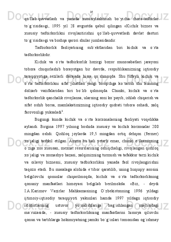 qo`llab-quvvatlash   va   yanada   xususiylashtirish   bo`yicha   chora-tadbirlar
to`g`risida»gi,   1995   yil   28   avgustda   qabul   qilingan   «Kichik   biznes   va
xususiy   tadbirkorlikni   rivojlantirishni   qo`llab-quvvatlash   davlat   dasturi
to`g`risida»gi va boshqa qarori shular jumlasidandir.
Tadbirkorlik   faoliyatining   sub`ektlaridan   biri   kichik   va   o`rta
tadbirkorlikdir.
Kichik   va   o`rta   tadbirkorlik   hozirgi   bozor   munosabatlari   jarayoni
tobora   chuqurlashib   borayotgan   bir   davrda,   respublikamizning   iqtisodiy
taraqqiyotiga   sezilarli   darajada   hissa   qo`shmoqda.   Shu   tufayli   kichik   va
o`rta   tadbirkorlikni   sifat   jihatdan   yangi   bosqichga   ko`tarish   shu   kunning
dolzarb   vazifalaridan   biri   bo`lib   qolmoqda.   Chunki,   kichik   va   o`rta
tadbirkorlik qanchalik rivojlansa, ularning soni ko`payib, ishlab chiqarish va
sifat   oshib   borsa,   mamlakatimizning   iqtisodiy   qudrati   tobora   oshadi,   xalq
farovonligi yuksaladi 1
.
Bugungi   kunda   kichik   va   o`rta   korxonalarning   faoliyati   voqelikka
aylandi.   Birgina   1997   yilning   boshida   xususiy   va   kichik   korxonalar   200
mingdan   oshdi.   Qishloq   joylarda   19,5   mingdan   ortiq   dehqon   (fermer)
xo`jaligi   tashkil   etilgan.   Ammo   bu   hali   yetarli   emas,   chunki   o`lkamizning
o`ziga   xos   xususan,   mexnat   resurslarining   oshiqchaligi,   rivojlangan   qishloq
xo`jaligi va xomashyo bazasi, xalqimizning turmush va tafakkur tarzi kichik
va   oilaviy   biznesni,   xususiy   tadbirkorlikni   yanada   faol   rivojlangirishni
taqozo   etadi.   Bu   masalaga   alohida   e`tibor   qaratilib,   uning   huquqiy   asosini
belgilovchi   qonunlar   chiqarilmoqda,   kichik   va   o`rta   tadbirkorlikning
qonuniy   manfaatlari   himoyasi   belgilab   berilmokda.   «Biz,   -   deydi
I.A.Karimov   Vazirlar   Mahkamasining   O`zbekistonning   1996   yildagi
ijtimoiy-iqtisodiy   taraqqiyoti   yakunlari   hamda   1997   yildagn   iqtisodiy
islohotlarning   ustuvor   yo`nalishlariga   bag`ishlangan   majlisidagi
ma`ruzasida,   -   xususiy   tadbirkorlikning   manfaatlarini   himoya   qiluvchi
qonun va tartiblarga hokimiyatning jamiki bo`g`inlari tomonidan og`ishmay 35 