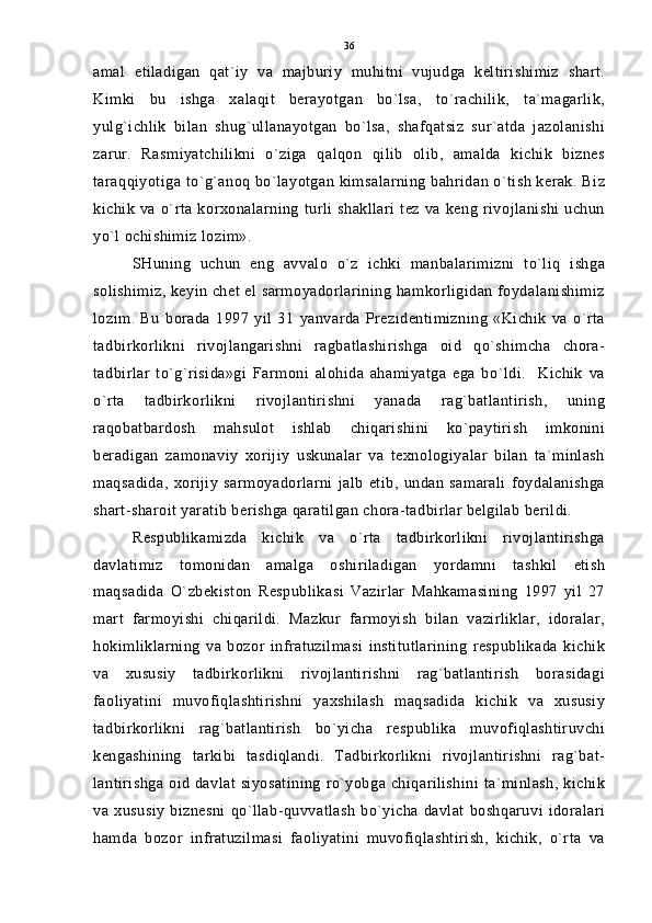 amal   etiladigan   qat`iy   va   majburiy   muhitni   vujudga   keltirishimiz   shart.
Kimki   bu   ishga   xalaqit   berayotgan   bo`lsa,   to`rachilik,   ta`magarlik,
yulg`ichlik   bilan   shug`ullanayotgan   bo`lsa,   shafqatsiz   sur`atda   jazolanishi
zarur.   Rasmiyatchilikni   o`ziga   qalqon   qilib   olib,   amalda   kichik   biznes
taraqqiyotiga to`g`anoq bo`layotgan kimsalarning bahridan o`tish kerak. Biz
kichik   va o`rta   korxonalarning   turli  shakllari  tez   va  keng   rivojlanishi  uchun
yo`l ochishimiz lozim».
SHuning   uchun   eng   avvalo   o`z   ichki   manbalarimizni   to`liq   ishga
solishimiz, keyin chet el sarmoyadorlarining hamkorligidan foydalanishimiz
lozim.   Bu   borada   1997   yil   31   yanvarda   Prezidentimizning   «Kichik   va   o`rta
tadbirkorlikni   rivojlangarishni   ragbatlashirishga   oid   qo`shimcha   chora-
tadbirlar   to`g`risida»gi   Farmoni   alohida   ahamiyatga   ega   bo`ldi.     Kichik   va
o`rta   tadbirkorlikni   rivojlantirishni   yanada   rag`batlantirish,   uning
raqobatbardosh   mahsulot   ishlab   chiqarishini   ko`paytirish   imkonini
beradigan   zamonaviy   xorijiy   uskunalar   va   texnologiyalar   bilan   ta`minlash
maqsadida,   xorijiy   sarmoyadorlarni   jalb   etib,   undan   samarali   foydalanishga
shart-sharoit yaratib berishga qaratilgan chora-tadbirlar belgilab berildi.
Respublikamizda   kichik   va   o`rta   tadbirkorlikni   rivojlantirishga
davlatimiz   tomonidan   amalga   oshiriladigan   yordamni   tashkil   etish
maqsadida   O`zbekiston   Respublikasi   Vazirlar   Mahkamasining   1997   yil   27
mart   farmoyishi   chiqarildi.   Mazkur   farmoyish   bilan   vazirliklar,   idoralar,
hokimliklarning   va   bozor   infratuzilmasi   institutlarining   respublikada   kichik
va   xususiy   tadbirkorlikni   rivojlantirishni   rag`batlantirish   borasidagi
faoliyatini   muvofiqlashtirishni   yaxshilash   maqsadida   kichik   va   xususiy
tadbirkorlikni   rag`batlantirish   bo`yicha   respublika   muvofiqlashtiruvchi
kengashining   tarkibi   tasdiqlandi.   Tadbirkorlikni   rivojlantirishni   rag`bat-
lantirishga oid davlat siyosatining ro`yobga chiqarilishini ta`minlash, kichik
va xususiy  biznesni  qo`llab-quvvatlash   bo`yicha  davlat   boshqaruvi idoralari
hamda   bozor   infratuzilmasi   faoliyatini   muvofiqlashtirish,   kichik,   o`rta   va 36 