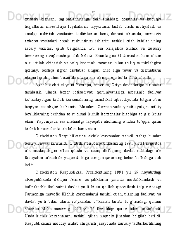xususiy   biznesni   rag`batlantirishga   doir   amaldagi   qonunlar   va   huquqiy
hujjatlarni,   investitsiya   loyihalarini   tayyorlash,   tanlab   olish,   moliyalash   va
amalga   oshirish   vositasini   todbirkorlar   keng   doirasi   o`rtasida,   ommaviy
axborot   vositalari   orqali   tushuntirish   ishlarini   tashkil   etish   kabilar   uning
asosiy   vazifasi   qilib   belgilandi.   Bu   esa   kelajakda   kichik   va   xususiy
biznesning   rivojlanishiga   olib   keladi.   Shundagina   O`zbekiston   ham   o`zini
o`zi   ishlab   chiqarish   va   xalq   iste`moli   tovarlari   bilan   to`liq   ta`minlabgina
qolmay,   boshqa   ilg`or   davlatlar   singari   chet   elga   tovar   va   xizmatlarni
eksport qilib, jahon bozorida o`ziga xos o`ringa ega bo`la oladi, albatta 1
.
Agar biz chet el ya`ni Yevropa, Amerika, Osiyo davlatlariga bir nazar
tashlasak,   ularda   bozor   iqtisodiyoti   qonuniyatlariga   asoslanib   faoliyat
ko`rsatayotgan   kichik   korxonalarning   mamlakat   iqtisodiyotida   tutgan   o`rni
beqiyos   ekanligini   ko`ramiz.   Masalan,   Germaniyada   yaratilayotgan   milliy
boyliklarning   beshdan   to`rt   qismi   kichik   korxonalar   hisobiga   to`g`ri   kelar
ekan.   Yaponiyada   esa   mehnatga   layoqatli   aholining   o`ndan   to`qqiz   qismi
kichik korxonalarda ish bilan band ekan.
O`zbekiston   Respublikasida   kichik   korxonalar   tashkil   etshga   bundan
besh yil avval kirishi l di. O`zbekiston Respublikasining 1991 yil 31 avgustda
o`z   mustaqilligini   e`lon   qilishi   va   sobiq   ittifoqning   davlat   sifatidagi   o`z
faoliyatini  to`xtatishi   yuqorida tilga  olingan  qarorning  bekor bo`lishiga olib
keldi.
O`zbekiston   Respublikasi   Prezidentining   1991   yil   29   noyabrdagi
«Respublikada   dehqon   fermer   xo`jaliklarini   yanada   mustahkamlash   va
tadbirkorlik   faoliyatini   davlat   yo`li   bilan   qo`llab-quvvatlash   to`g`risida»gi
Farmoniga   muvofiq   Kichik   korxonalarni   tashkil   etish,   ularning   faoliyati   va
davlat   yo`li   bilan   ularni   ro`yxatdan   o`tkazish   tartibi   to`g`risidagi   qonuni
Vazirlar   Mahkamasining   1992   yil   26   fevraldagi   qarori   bilan   tasdiqlandi.
Unda   kichik   korxonalarni   tashkil   qilish   huquqiy   jihatdan   belgilab   berildi.
Respublikamiz   moddiy   ishlab   chiqarish   jarayonida   xurusiy   tadbirkorlikning 37 