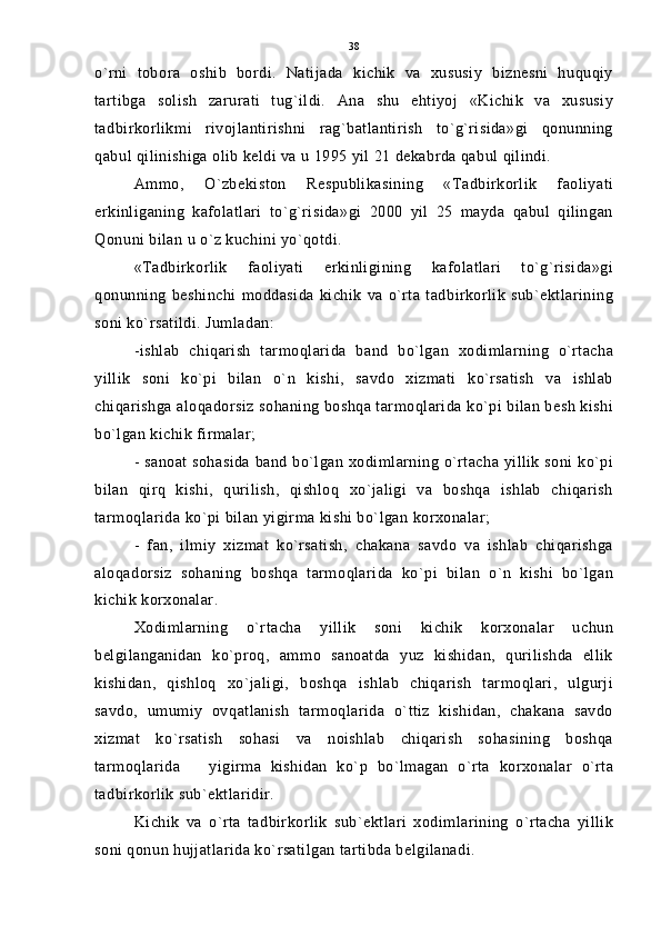 o`rni   tobora   oshib   bordi.   Natijada   kichik   va   xususiy   biznesni   huquqiy
tartibga   solish   zarurati   tug`ildi.   Ana   shu   ehtiyoj   «Kichik   va   xususiy
tadbirkorlikmi   rivojlantirishni   rag`batlantirish   to`g`risida»gi   qonunning
qabul qilinishiga olib keldi va u 1995 yil 21 dekabrda qabul qilindi.
Ammo,   O`zbekiston   Respublikasining   «Tadbirkorlik   faoliyati
erkinliganing   kafolatlari   to`g`risida»gi   2000   yil   25   mayda   qabul   qilingan
Qonuni bilan u o`z kuchini yo`qotdi.
«Tadbirkorlik   faoliyati   erkinligining   kafolatlari   to`g`risida»gi
qonunning   beshinchi   moddasida   kichik   va  o`rta   tadbirkorlik   sub`ektlarining
soni ko`rsatildi. Jumladan:
-ishlab   chiqarish   tarmoqlarida   band   bo`lgan   xodimlarning   o`rtacha
yillik   soni   ko`pi   bilan   o`n   kishi,   savdo   xizmati   ko`rsatish   va   ishlab
chiqarishga aloqadorsiz sohaning boshqa tarmoqlarida ko`pi bilan besh kishi
bo`lgan kichik firmalar;
- sanoat sohasida band bo`lgan xodimlarning o`rtacha yillik soni ko`pi
bilan   qirq   kishi,   qurilish,   qishloq   xo`jaligi   va   boshqa   ishlab   chiqarish
tarmoqlarida ko`pi bilan yigirma kishi bo`lgan korxonalar;
-   fan,   ilmiy   xizmat   ko`rsatish,   chakana   savdo   va   ishlab   chiqarishga
aloqadorsiz   sohaning   boshqa   tarmoqlarida   ko`pi   bilan   o`n   kishi   bo`lgan
kichik korxonalar.
Xodimlarning   o`rtacha   yillik   soni   kichik   korxonalar   uchun
belgilanganidan   ko`proq,   ammo   sanoatda   yuz   kishidan,   qurilishda   ellik
kishidan,   qishloq   xo`jaligi,   boshqa   ishlab   chiqarish   tarmoqlari,   ulgurji
savdo,   umumiy   ovqatlanish   tarmoqlarida   o`ttiz   kishidan,   chakana   savdo
xizmat   ko`rsatish   sohasi   va   noishlab   chiqarish   sohasining   boshqa
tarmoqlarida     yigirma   kishidan   ko`p   bo`lmagan   o`rta   korxonalar   o`rta
tadbirkorlik sub`ektlaridir.
Kichik   va   o`rta   tadbirkorlik   sub`ektlari   xodimlarining   o`rtacha   yillik
soni qonun hujjatlarida ko`rsatilgan tartibda belgilanadi. 38 