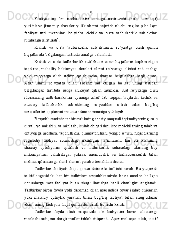 Faoliyatning   bir   necha   turini   amalga   oshiruvchi   (ko`p   tarmoqli)
yuridik   va   jismoniy   shaxslar   yillik   oborot   hajmida   ulushi   eng   ko`p   bo`lgan
faoliyat   turi   mezonlari   bo`yicha   kichik   va   o`rta   tadbirkorlik   sub`ektlari
jumlasiga kiritiladi 1
.
Kichik   va   o`rta   tadbirkorlik   sub`ektlarini   ro`yxatga   olish   qonun
hujjatlarida belgilangan tartibda amalga oshiriladi.
Kichik   va   o`rta   tadbirkorlik   sub`ektlari   zarur   hujjatlarni   taqdim   etgan
taqdirda,   mahalliy   hokimiyat   idoralari   ularni   ro`yxatga   olishni   rad   etishga
yoki   ro`yxatga   olish   uchun   qo`shimcha   shartlar   belgilashga   haqli   emas.
Agar   ularni   ro`yxatga   olish   asossiz   rad   etilgan   bo`lsa,   uning   ustidan
belgilangan   tartibda   sudga   shikoyat   qilish   mumkin.   Sud   ro`yxatga   olish
idorasining   xatti-harakatini   qonunga   xilof   deb   topgan   taqdirda,   kichik   va
xususiy   tadbirkorlik   sub`ektining   ro`yxatdan   o`tish   bilan   bog`liq
xarajatlarini qoplashni mazkur idora zimmasiga yuklaydi.
Respublikamizda tadbirkorlikning asosiy maqsadi iqtisodiyotning ko`p
qirrali yo`nalishini ta`minlash, ishlab chiqarishni iste`molchilarning talab va
ehtiyojiga moslash, taqchillikni, qimmatchilikni yengib o`tish, fuqarolarning
iqgisodiy   faoliyat   sohasidagi   erkinligini   ta`minlash,   har   bir   kishining
shaxsiy   qobiliyatini   qadrlash   va   tadbirkorlik   sohasidagi   ularning   boy
imkoniyatlari   ochilishiga,   yuksak   unumdorlik   va   tashabbuskorlik   bilan
mehnat qilishlariga shart-sharoit yaratib berishdan iborat.
Tadbirkor   faoliyati   faqat   qonun   doirasida   bo`lishi   kerak.   Bu   yuqorida
ta`kidlanganidek,   har   bir   tadbirkor   respublikamizda   hozir   amalda   bo`lgan
qonunlarga   mos   faoliyat   bilan   shug`ullanishga   haqli   ekanligini   anglatadi.
Tadbirkor  biron   foyda  yoki daromad   olish   maqsadida   tovar  ishlab   chiqarish
yoki   maishiy   qulaylik   yaratish   bilan   bog`liq   faoliyat   bilan   shug`ullanar
ekan, uning faoliyati faqat qonun doirasida bo`lishi kerak.
Tadbirkor   foyda   olish   maqsadida   o`z   faoliyatini   bozor   talablariga
moslashtiradi, xaridorgir mollar ishlab chiqaradi. Agar mollarga talab, taklif 39 