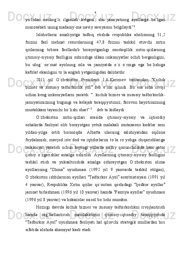 yo`lidan   nechog`li   ilgarilab   ketgani,   shu   jamiyatning   ayollarga   bo`lgan
munosabati uning madaniy-ma`naviy saviyasini belgilaydi” 1
.
Islohotlarni   amaliyotga   tadbiq   etishda   respublika   aholisining   51,2
foizini   faol   mehnat   resurslarining   47,8   foizini   tashkil   etuvchi   xotin
qizlarning   tobora   faollashib   borayotganligi   mustaqillik   xotin-qizlarning
ijtimoiy-siyosiy   faolligini   oshirishga   ulkan   imkoniyatlar   ochib   berganligini,
bu   ulug`   ne`mat   ayolning   oila   va   jamiyatda   o`z   o`rniga   ega   bo`lishiga
kafolat ekanligini to`la anglab yetganligidan dalolatdir.
2011   yil   O`zbekiston   Prezidenti   I.A.Karimov   tomonidan   Kichik
biznes   va   xususiy   tadbirkorlik   yili   deb   e`lon   qilindi.   Bu   esa   soha   rivoji	

uchun keng imkoniyatlarni yaratdi.  ...kichik biznes va xususiy tadbirkorlik-

jamiyatimizning   bugungi   va   kelajak   taraqqiyotimiz,   farovon   hayotimizning
mustahkam tayanchi bo`lishi shart”  2
  deb ta`kidlaydi.

O`zbekiston   xotin-qizlari   orasida   ijtimoiy-siyosiy   va   iqtisodiy
sohalarda   faoliyat   olib   borayotgan   yetuk   malakali   mutaxassis   kadrlar   soni
yildan-yilga   ortib   bormoqda.   Albatta   ularning   salohiyatidan   oqilona
foydalanish,   mavjud   iste`dod   va   iqtidorlarini   to`la   ro`yobga   chiqarishlariga
imkoniyat   yaratish   uchun   keyingi   yillarda   milliy   qonunchilikda   ham   qator
ijobiy   o`zgarishlar   amalga   oshirildi.   Ayollarning   ijtimoiy-siyosiy   faolligini
tashkil   etish   va   yuksaltirishda   amalga   oshirayotgan   O`zbekiston   olima
ayollarining   Olima   uyushmasi   (1992   yil   9   yanvarda   tashkil   etilgan),	
 
O`zbekiston   ishbilarmon   ayollari   Tadbirkor   Ayol   assotsiatsiyasi   (1991   yil	
 
4   yanvar),   Respublika   Xotin   qizlar   qo`mitasi   qoshidagi   Ijodkor   ayollar	
 
jamoat birlashmasi  (1996 yil 10 yanvar) hamda  Faxriya ayollar  uyushmasi	
 
(1996 yil 8 yanvar) va hokazolar misol bo`lishi mumkin.
Hozirgi   davrda   kichik   biznes   va   xususiy   tadbirkorlikni   rivojlantirish
hamda   rag`batlantirish   mamlakatimiz   ijtimoiy-iqtisodiy   taraqqiyotida
Tadbirkor   Ayol   uyushmasi   faoliyati   hal   qiluvchi   strategik   omillardan   biri	
 
sifatida alohida ahamiyat kasb etadi. 4 
