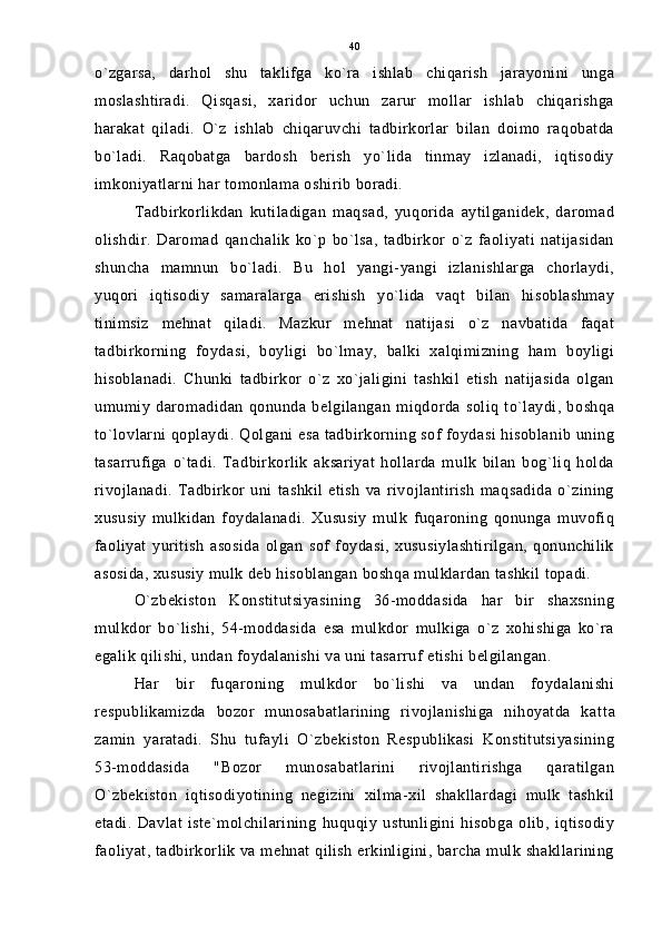 o`zgarsa,   darhol   shu   taklifga   ko`ra   ishlab   chiqarish   jarayonini   unga
moslashtiradi.   Qisqasi,   xaridor   uchun   zarur   mollar   ishlab   chiqarishga
harakat   qiladi.   O`z   ishlab   chiqaruvchi   tadbirkorlar   bilan   doimo   raqobatda
bo`ladi.   Raqobatga   bardosh   berish   yo`lida   tinmay   izlanadi,   iqtisodiy
imkoniyatlarni har tomonlama oshirib boradi.
Tadbirkorlikdan   kutiladigan   maqsad,   yuqorida   aytilganidek,   daromad
olishdir.   Daromad   qanchalik   ko`p   bo`lsa,   tadbirkor   o`z   faoliyati   natijasidan
shuncha   mamnun   bo`ladi.   Bu   hol   yangi-yangi   izlanishlarga   chorlaydi,
yuqori   iqtisodiy   samaralarga   erishish   yo`lida   vaqt   bilan   hisoblashmay
tinimsiz   mehnat   qiladi.   Mazkur   mehnat   natijasi   o`z   navbatida   faqat
tadbirkorning   foydasi,   boyligi   bo`lmay,   balki   xalqimizning   ham   boyligi
hisoblanadi.   Chunki   tadbirkor   o`z   xo`jaligini   tashkil   etish   natijasida   olgan
umumiy   daromadidan   qonunda  belgilangan   miqdorda  soliq   to`laydi,   boshqa
to`lovlarni qoplaydi. Qolgani esa tadbirkorning sof foydasi hisoblanib uning
tasarrufiga   o`tadi.   Tadbirkorlik   aksariyat   hollarda   mulk   bilan   bog`liq   holda
rivojlanadi.   Tadbirkor   uni   tashkil   etish   va   rivojlantirish   maqsadida   o`zining
xususiy   mulkidan   foydalanadi.   Xususiy   mulk   fuqaroning   qonunga   muvofiq
faoliyat   yuritish   asosida   olgan   sof   foydasi,   xususiylashtirilgan,   qonunchilik
asosida, xususiy mulk deb hisoblangan boshqa mulklardan tashkil topadi.
O`zbekiston   Konstitutsiyasining   36-moddasida   har   bir   shaxsning
mulkdor   bo`lishi,   54-moddasida   esa   mulkdor   mulkiga   o`z   xohishiga   ko`ra
egalik qilishi, undan foydalanishi va uni tasarruf etishi belgilangan.
Har   bir   fuqaroning   mulkdor   bo`lishi   va   undan   foydalanishi
respublikamizda   bozor   munosabatlarining   rivojlanishiga   nihoyatda   kat t a
zamin   yaratadi.   Shu   tufayli   O`zbekiston   Respublikasi   Konstitutsiyasining
53-moddasida   "Bozor   munosabatlarini   rivojlantirishga   qaratilgan
O`zbekiston   iqtisodiyotining   negizini   xilma-xil   shakllardagi   mulk   tashkil
etadi.   Davlat   iste`molchilarining   huquqiy   ustunligini   hisobga   olib,   iqtisodiy
faoliyat, tadbirkorlik va mehnat qilish erkinligini, barcha mulk shakllarining 40 
