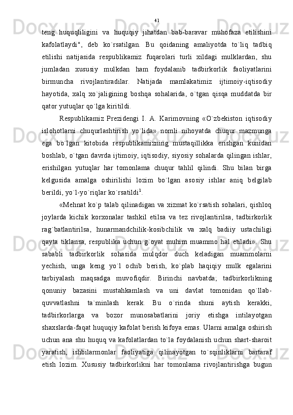 teng   huquqliligini   va   huquqiy   jihatdan   bab-baravar   muhofaza   etilishini
kafolatlaydi",   deb   ko`rsatilgan.   Bu   qoidaning   amaliyotda   to`liq   tadbiq
etilishi   natijasida   respublikamiz   fuqarolari   turli   xildagi   mulklardan,   shu
jumladan   xususiy   mulkdan   ham   foydalanib   tadbirkorlik   faoliyatlarini
birmuncha   rivojlantiradilar.   Natijada   mamlakatimiz   ijtimoiy-iqtisodiy
hayotida,   xalq   xo`jaligining   boshqa   sohalarida,   o`tgan   qisqa   muddatda   bir
qator yutuqlar qo`lga kiritildi.
Respublikamiz   Prezidengi   I.   A.   Karimovning   «O`zbekiston   iqtisodiy
islohotlarni   chuqurlashtirish   yo`lida»   nomli   nihoyatda   chuqur   mazmunga
ega   bo`lgan   kitobida   respublikamizning   mustaqillikka   erishgan   kunidan
boshlab, o`tgan  davrda  ijtimoiy, iqtisodiy,  siyosiy  sohalarda   qilingan  ishlar,
erishilgan   yutuqlar   har   tomonlama   chuqur   tahlil   qilindi.   Shu   bilan   birga
kelgusida   amalga   oshirilishi   lozim   bo`lgan   asosiy   ishlar   aniq   belgilab
berildi, yo`l-yo`riqlar ko`rsatildi 1
.
«Mehnat   ko`p   talab   qilinadigan   va   xizmat   ko`rsatish   sohalari,   qishloq
joylarda   kichik   korxonalar   tashkil   etilsa   va   tez   rivojlantirilsa,   tadbirkorlik
rag`batlantirilsa,   hunarmandchilik-kosibchilik   va   xalq   badiiy   ustachiligi
qayta   tiklansa,   respublika   uchun   g`oyat   muhim   muammo   hal   etiladi».   Shu
sababli   tadbirkorlik   sohasida   mulqdor   duch   keladigan   muammolarni
yechish,   unga   keng   yo`l   ochib   berish,   ko`plab   haqiqiy   mulk   egalarini
tarbiyalash   maqsadga   muvofiqdir.   Birinchi   navbatda;   tadbirkorlikning
qonuniy   bazasini   mustahkamlash   va   uni   davlat   tomonidan   qo`llab-
quvvatlashni   ta`minlash   kerak.   Bu   o`rinda   shuni   aytish   kerakki,
tadbirkorlarga   va   bozor   munosabatlarini   joriy   etishga   intilayotgan
shaxslarda-faqat huquqiy kafolat berish kifoya emas. Ularni amalga oshirish
uchun   ana   shu   huquq   va   kafolatlardan   to`la   foydalanish   uchun   shart-sharoit
yaratish,   ishbilarmonlar   faoliyatiga   qilinayotgan   to`sqinliklarni   bartaraf
etish   lozim.   Xususiy   tadbirkorlikni   har   tomonlama   rivojlantirishga   bugun 41 