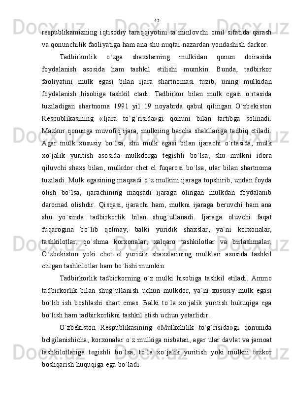 respublikamizning   iqtisodiy   taraqqiyotini   ta`minlovchi   omil   sifatida   qarash
va qonunchilik faoliyatiga ham ana shu nuqtai-nazardan yondashish darkor.
Tadbirkorlik   o`zga   shaxslarning   mulkidan   qonun   doirasida
foydalanish   asosida   ham   tashkil   etilishi   mumkin.   Bunda,   tadbirkor
faoliyatini   mulk   egasi   bilan   ijara   shartnomasi   tuzib,   uning   mulkidan
foydalanish   hisobiga   tashkil   etadi.   Tadbirkor   bilan   mulk   egasi   o`rtasida
tuziladigan   shartnoma   1991   yil   19   noyabrda   qabul   qilingan   O`zbekiston
Respublikasining   «Ijara   to`g`risida»gi   qonuni   bilan   tartibga   solinadi.
Mazkur   qonunga   muvofiq   ijara,   mulkning   barcha   shakllariga   tadbiq   etiladi.
Agar   mulk   xususiy   bo`lsa,   shu   mulk   egasi   bilan   ijarachi   o`rtasida,   mulk
xo`jalik   yuritish   asosida   mulkdorga   tegishli   bo`lsa,   shu   mulkni   idora
qiluvchi   shaxs   bilan,   mulkdor   chet   el   fuqarosi   bo`lsa,   ular   bilan   shartnoma
tuziladi. Mulk egasining maqsadi o`z mulkini ijaraga topshirib, undan foyda
olish   bo`lsa,   ijarachining   maqsadi   ijaraga   olingan   mulkdan   foydalanib
daromad   olishdir.   Qisqasi,   ijarachi   ham,   mulkni   ijaraga   beruvchi   ham   ana
shu   yo`sinda   tadbirkorlik   bilan   shug`ullanadi.   Ijaraga   oluvchi   faqat
fuqarogina   bo`lib   qolmay,   balki   yuridik   shaxslar,   ya`ni   korxonalar,
tashkilotlar,   qo`shma   korxonalar,   xalqaro   tashkilotlar   va   birlashmalar,
O`zbekiston   yoki   chet   el   yuridik   shaxslarining   mulklari   asosida   tashkil
etilgan tashkilotlar ham bo`lishi mumkin.
Tadbirkorlik   tadbirkorning   o`z   mulki   hisobiga   tashkil   etiladi.   Ammo
tadbirkorlik   bilan   shug`ullanish   uchun   mulkdor,   ya`ni   xususiy   mulk   egasi
bo`lib   ish   boshlashi   shart   emas.   Balki   to`la   xo`jalik   yuritish   hukuqiga   ega
bo`lish ham tadbirkorlikni tashkil etish uchun yetarlidir.
O`zbekiston   Respublikasining   «Mulkchilik   to`g`risida»gi   qonunida
belgilanishicha, korxonalar o`z mulkiga nisbatan, agar ular davlat va jamoat
tashkilotlariga   tegishli   bo`lsa,   to`la   xo`jalik   yuritish   yoki   mulkni   tezkor
boshqarish huquqiga ega bo`ladi. 42 
