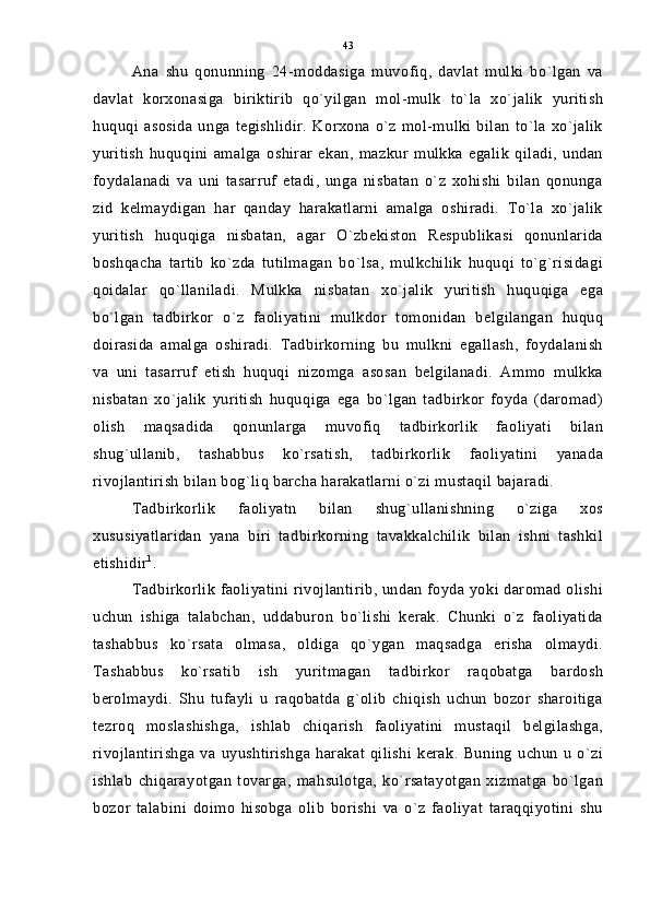 Ana   shu   qonunning   24-moddasiga   muvofiq,   davlat   mulki   bo`lgan   va
davlat   korxonasiga   biriktirib   qo`yilgan   mol-mulk   to`la   xo`jalik   yuritish
huquqi  asosida   unga  tegishlidir.   Korxona   o`z   mol-mulki  bilan  to`la   xo`jalik
yuritish   huquqini   amalga   oshirar   ekan,   mazkur   mulkka   egalik   qiladi,   undan
foydalanadi   va   uni   tasarruf   etadi,   unga   nisbatan   o`z   xohishi   bilan   qonunga
zid   kelmaydigan   har   qanday   harakatlarni   amalga   oshiradi.   To`la   xo`jalik
yuritish   huquqiga   nisbatan,   agar   O`zbekiston   Respublikasi   qonunlarida
boshqacha   tartib   ko`zda   tutilmagan   bo`lsa,   mulkchilik   huquqi   to`g`risidagi
qoidalar   qo`llaniladi.   Mulkka   nisbatan   xo`jalik   yuritish   huquqiga   ega
bo`lgan   tadbirkor   o`z   faoliyatini   mulkdor   tomonidan   belgilangan   huquq
doirasida   amalga   oshiradi.   Tadbirkorning   bu   mulkni   egallash,   foydalanish
va   uni   tasarruf   etish   huquqi   nizomga   asosan   belgilanadi.   Ammo   mulkka
nisbatan   xo`jalik   yuritish   huquqiga   ega   bo`lgan   tadbirkor   foyda   (daromad)
olish   maqsadida   qonunlarga   muvofiq   tadbirkorlik   faoliyati   bilan
shug`ullanib,   tashabbus   ko`rsatish,   tadbirkorlik   faoliyatini   yanada
rivojlantirish bilan bog`liq barcha harakatlarni o`zi mustaqil bajaradi.
Tadbirkorlik   faoliyatn   bilan   shug`ullanishning   o`ziga   xos
xususiyatlaridan   yana   biri   tadbirkorning   tavakkalchilik   bilan   ishni   tashkil
etishidir 1
.
Tadbirkorlik faoliyatini rivojlantirib, undan foyda yoki daromad olishi
uchun   ishiga   talabchan,   uddaburon   bo`lishi   kerak.   Chunki   o`z   faoliyatida
tashabbus   ko`rsata   olmasa,   oldiga   qo`ygan   maqsadga   erisha   olmaydi.
Tashabbus   ko`rsatib   ish   yuritmagan   tadbirkor   raqobatga   bardosh
berolmaydi.   Shu   tufayli   u   raqobatda   g`olib   chiqish   uchun   bozor   sharoitiga
tezroq   moslashishga,   ishlab   chiqarish   faoliyatini   mustaqil   belgilashga,
rivojlantirishga   va   uyushtirishga   harakat   qilishi   kerak.   Buning   uchun   u   o`zi
ishlab   chiqarayotgan   tovarga,   mahsulotga,   ko`rsatayotgan   xizmatga   bo`lgan
bozor   talabini   doimo   hisobga   olib   borishi   va   o`z   faoliyat   taraqqiyotini   shu 43 