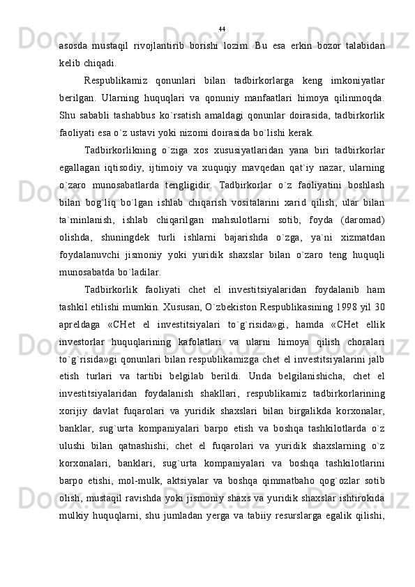 asosda   mustaqil   rivojlantirib   borishi   lozim.   Bu   esa   erkin   bozor   talabidan
kelib chiqadi.
Respublikamiz   qonunlari   bilan   tadbirkorlarga   keng   imkoniyatlar
berilgan.   Ularning   huquqlari   va   qonuniy   manfaatlari   himoya   qilinmoqda.
Shu   sababli   tashabbus   ko`rsatish   amaldagi   qonunlar   doirasida,   tadbirkorlik
faoliyati esa o`z ustavi yoki nizomi doirasida bo`lishi kerak.
Tadbirkorlikning   o`ziga   xos   xususiyatlaridan   yana   biri   tadbirkorlar
egallagan   iqtisodiy,   ijtimoiy   va   xuquqiy   mavqedan   qat`iy   nazar,   ularning
o`zaro   munosabatlarda   tengligidir.   Tadbirkorlar   o`z   faoliyatini   boshlash
bilan   bog`liq   bo`lgan   ishlab   chiqarish   vositalarini   xarid   qilish,   ular   bilan
ta`minlanish,   ishlab   chiqarilgan   mahsulotlarni   sotib,   foyda   (daromad)
olishda,   shuningdek   turli   ishlarni   bajarishda   o`zga,   ya`ni   xizmatdan
foydalanuvchi   jismoniy   yoki   yuridik   shaxslar   bilan   o`zaro   teng   huquqli
munosabatda bo`ladilar.
Tadbirkorlik   faoliyati   chet   el   investitsiyalaridan   foydalanib   ham
tashkil etilishi mumkin. Xususan, O`zbekiston Respublikasining 1998 yil 30
apreldaga   «CHet   el   investitsiyalari   to`g`risida»gi,   hamda   «CHet   ellik
investorlar   huquqlarining   kafolatlari   va   ularni   himoya   qilish   choralari
to`g`risida»gi   qonunlari   bilan   respublikamizga   chet   el   investitsiyalarini   jalb
etish   turlari   va   tartibi   belgilab   berildi.   Unda   belgilanishicha,   chet   el
investitsiyalaridan   foydalanish   shakllari,   respublikamiz   tadbirkorlarining
xorijiy   davlat   fuqarolari   va   yuridik   shaxslari   bilan   birgalikda   korxonalar,
banklar,   sug`urta   kompaniyalari   barpo   etish   va   boshqa   tashkilotlarda   o`z
ulushi   bilan   qatnashishi;   chet   el   fuqarolari   va   yuridik   shaxslarning   o`z
korxonalari,   banklari,   sug`urta   kompaniyalari   va   boshqa   tashkilotlarini
barpo   etishi,   mol-mulk,   aktsiyalar   va   boshqa   qimmatbaho   qog`ozlar   sotib
olish,  mustaqil   ravishda   yoki  jismoniy   shaxs  va  yuridik   shaxslar   ishtirokida
mulkiy   huquqlarni,   shu   jumladan   yerga   va   tabiiy   resurslarga   egalik   qilishi, 44 