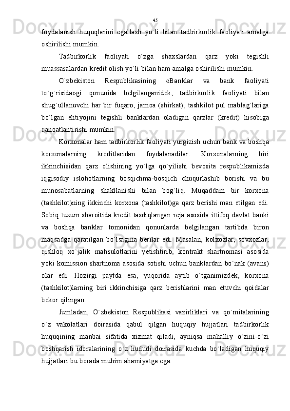 foydalanish   huquqlarini   egallash   yo`li   bilan   tadbirkorlik   faoliyati   amalga
oshirilishi mumkin.
Tadbirkorlik   faoliyati   o`zga   shaxslardan   qarz   yoki   tegishli
muassasalardan kredit olish yo`li bilan ham amalga oshirilishi mumkin.
O`zbekiston   Respublikasining   «Banklar   va   bank   faoliyati
to`g`risida»gi   qonunida   belgilanganidek,   tadbirkorlik   faoliyati   bilan
shug`ullanuvchi   har   bir   fuqaro,   jamoa   (shirkat),   tashkilot   pul   mablag`lariga
bo`lgan   ehtiyojini   tegishli   banklardan   oladigan   qarzlar   (kredit)   hisobiga
qanoatlantirishi mumkin.
Korxonalar ham tadbirkorlik faoliyati yurgizish uchun bank va boshqa
korxonalarning   kreditlaridan   foydalanadilar.   Korxonalarning   biri
ikkinchisidan   qarz   olishining   yo`lga   qo`yilishi   bevosita   respublikamizda
iqgisodiy   islohotlarning   bosqichma-bosqich   chuqurlashib   borishi   va   bu
munosabatlarning   shakllanishi   bilan   bog`liq.   Muqaddam   bir   korxona
(tashkilot)ning   ikkinchi   korxona   (tashkilot)ga   qarz   berishi   man   etilgan   edi.
Sobiq   tuzum   sharoitida   kredit   tasdiqlangan   reja   asosida   ittifoq   davlat   banki
va   boshqa   banklar   tomonidan   qonunlarda   belgilangan   tartibda   biron
maqsadga   qaratilgan   bo`lsagina   berilar   edi.   Masalan,   kolxozlar,   sovxozlar,
qishloq   xo`jalik   mahsulotlarini   yetishtirib,   kontrakt   shartnomasi   asosida
yoki   komission   shartnoma   asosida   sotishi   uchun   banklardan   bo`nak   (avans)
olar   edi.   Hozirgi   paytda   esa,   yuqorida   aytib   o`tganimizdek,   korxona
(tashkilot)larning   biri   ikkinchisiga   qarz   berishlarini   man   etuvchi   qoidalar
bekor qilingan.
Jumladan,   O`zbekiston   Respublikasi   vazirliklari   va   qo`mitalarining
o`z   vakolatlari   doirasida   qabul   qilgan   huquqiy   hujjatlari   tadbirkorlik
huquqining   manbai   sifatida   xizmat   qiladi,   ayniqsa   mahalliy   o`zini-o`zi
boshqarish   idoralarining   o`z   hududi   doirasida   kuchda   bo`ladigan   huquqiy
hujjatlari bu borada muhim ahamiyatga ega. 45 