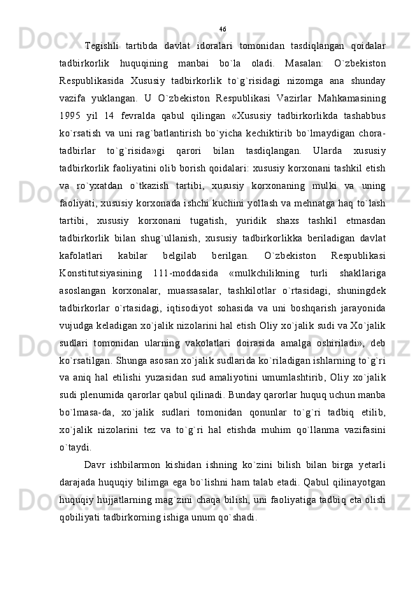 Tegishli   tartibda   davlat   idoralari   tomonidan   tasdiqlangan   qoidalar
tadbirkorlik   huquqining   manbai   bo`la   oladi.   Masalan:   O`zbekiston
Respublikasida   Xususiy   tadbirkorlik   to`g`risidagi   nizomga   ana   shunday
vazifa   yuklangan.   U   O`zbekiston   Respublikasi   Vazirlar   Mahkamasining
1995   yil   14   fevralda   qabul   qilingan   «Xususiy   tadbirkorlikda   tashabbus
ko`rsatish   va   uni   rag`batlantirish   bo`yicha   kechiktirib   bo`lmaydigan   chora-
tadbirlar   to`g`risida»gi   qarori   bilan   tasdiqlangan.   Ularda   xususiy
tadbirkorlik faoliyatini olib borish qoidalari: xususiy korxonani tashkil etish
va   ro`yxatdan   o`tkazish   tartibi,   xususiy   korxonaning   mulki   va   uning
faoliyati, xususiy korxonada ishchi kuchini yollash va mehnatga haq to`lash
tartibi,   xususiy   korxonani   tugatish,   yuridik   shaxs   tashkil   etmasdan
tadbirkorlik   bilan   shug`ullanish,   xususiy   tadbirkorlikka   beriladigan   davlat
kafolatlari   kabilar   belgilab   berilgan.   O`zbekiston   Respublikasi
Konstitutsiyasining   111-moddasida   «mulkchilikning   turli   shakllariga
asoslangan   korxonalar,   muassasalar,   tashkilotlar   o`rtasidagi,   shuningdek
tadbirkorlar   o`rtasidagi,   iqtisodiyot   sohasida   va   uni   boshqarish   jarayonida
vujudga keladigan xo`jalik nizolarini hal etish Oliy xo`jalik sudi va Xo`jalik
sudlari   tomonidan   ularning   vakolatlari   doirasida   amalga   oshiriladi»,   deb
ko`rsatilgan. Shunga asosan xo`jalik sudlarida ko`riladigan ishlarning to`g`ri
va   aniq   hal   etilishi   yuzasidan   sud   amaliyotini   umumlashtirib,   Oliy   xo`jalik
sudi plenumida qarorlar qabul qilinadi. Bunday qarorlar huquq uchun manba
bo`lmasa-da,   xo`jalik   sudlari   tomonidan   qonunlar   to`g`ri   tadbiq   etilib,
xo`jalik   nizolarini   tez   va   to`g`ri   hal   etishda   muhim   qo`llanma   vazifasini
o`taydi.
Davr   ishbilarmon   kishidan   ishning   ko`zini   bilish   bilan   birga   yetarli
darajada  huquqiy  bilimga  ega  bo`lishni  ham talab   etadi.  Qabul  qilinayotgan
huquqiy   hujjatlarning   mag`zini  chaqa  bilish,  uni  faoliyatiga   tadbiq   eta  olish
qobiliyati tadbirkorning ishiga unum qo`shadi. 46 