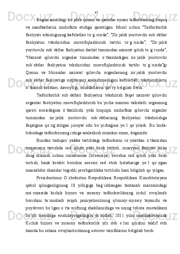 Bugun amaldagi ko`plab qonun va qarorlar aynan tadbirkorning huquq
va   manfaatlarini   muhofaza   etishga   qaratilgan.   Misol   uchun   Tadbirkorlik
faoliyati erkinligining kafolatlari to`g`risida ,  Xo`jalik yurituvchi sub`ektlar	
 
faoliyatini   tekshirishni   muvofiqlashtirish   tartibi   to`g`risida ,   Xo`jalik	
 
yurituvchi sub`ektlar faoliyatini davlat tomonidan nazorat qilish to`g`risida ,	

Nazorat   qiluvchi   organlar   tomonidan   o`tkaziladigan   xo`jalik   yurituvchi	

sub`ektlar   faoliyatini   tekshirishni   muvofiqlashtirish   tartibi   to`g`risida gi	

Qonun   va   Nizomlar   nazorat   qiluvchi   organlarning   xo`jalik   yurituvchi
sub`ektlar   faoliyatiga   noqonuniy   aralashmasligini   kafolatlab,   tekshirishlarni
o`tkazish asoslari, davriyligi, muddatlarini qat`iy belgilab berdi.
Tadbirkorlik   sub`ektlari   faoliyatini   tekshirish   faqat   nazorat   qiluvchi
organlar   faoliyatini   muvofiqlashtirish   bo`yicha   maxsus   vakolatli   organning
qarori   asosidagina   o`tkazilishi   yoki   huquqni   muhofaza   qiluvchi   organlar
tomonidan   xo`jalik   yurituvchi   sub`ektlarning   faoliyatini   tekshirishga
faqatgina   qo`zg`atilgan   jinoyat   ishi   bo`yichagina   yo`l   qo`yiladi.   Bu   huda-
behudaga tadbirkorning ishiga aralashish mumkin emas, deganidir.
Bundan   tashqari   yakka   tartibdagi   tadbirkorni   ro`yxatdan   o`tkazishni
noqonuniy   ravishda   rad   qilish   yoki   bosh   tortish,   muayyan   faoliyat   bilan
shug`ullanish   uchun   ruxsatnoma   (litsenziya)   berishni   rad   qilish   yoki   bosh
tortish,   bank   krediti   berishni   asossiz   rad   etish   holatlariga   yo`l   qo`ygan
mansabdor shaxslar tegishli javobgarlikka tortilishi ham belgilab qo`yilgan.
Prezidentimiz   O`zbekiston   Respublikasi   Respublikasi   Konstitutsiyasi
qabul   qilinganligining   18   yilligiga   bag`ishlangan   tantanali   marosimdagi
ma`ruzasida   kichik   biznes   va   xususiy   tadbirkorlikning   izchil   rivojlanib
borishini   ta`minlash   orqali   jamiyatimizning   ijtimoiy-siyosiy   tayanchi   va
poydevori bo`lgan o`rta sinfning shakllanishiga va uning  tobora mustahkam
bo`lib   borishiga   erishilayotganligini   ta`kidlab,   2011   yilni   mamlakatimizda
Kichik   biznes   va   xususiy   tadbirkorlik   yili   deb   e`lon   qilishni   taklif   etdi
hamda bu sohani rivojlantirishning ustuvor vazifalarini belgilab berdi. 47 