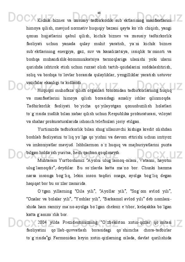 Kichik   biznes   va   xususiy   tadbirkorlik   sub`ektlarining   manfaatlarini
himoya   qilish,   mavjud   normativ   huquqiy   bazani   qayta   ko`rib   chiqish,   yangi
qonun   hujjatlarini   qabul   qilish,   kichik   biznes   va   xususiy   tadbirkorlik
faoliyati   uchun   yanada   qulay   muhit   yaratish,   ya`ni   kichik   biznes
sub`ektlarining   energiya,   gaz,   suv   va   kanalizatsiya,   issiqlik   ta`minoti   va
boshqa   muhandislik-kommunikatsiya   tarmoqlariga   ulanishi   yoki   ularni
qurishda   ishtirok   etish   uchun   ruxsat   olish   tartib-qoidalarini   soddalashtirish,
soliq   va   boshqa   to`lovlar   borasida   qulayliklar,   yengilliklar   yaratish   ustuvor
vazifalar ekanligi ta`kidlandi.
Huquqni   muhofaza   qilish   organlari   tomonidan   tadbirkorlarning   huquq
va   manfaatlarini   himoya   qilish   borasidagi   amaliy   ishlar   qilinmoqda.
Tadbirkorlik   faoliyati   bo`yicha   qo`yilayotgan   qonunbuzilish   holatlari
to`g`risida zudlik bilan xabar qilish uchun Respublika prokuraturasi, viloyat
va shahar prokuraturalarida ishonch telefonlari joriy etilgan.
Yurtimizda   tadbirkorlik   bilan   shug`ullanuvchi   kishiga   kredit   olishdan
boshlab   faoliyatini  to`liq   yo`lga  qo`yishni  va  davom  ettirishi   uchun   imtiyoz
va   imkoniyatlar   mavjud.   Ishbilarmon   o`z   huquq   va   majburiyatlarini   puxta
bilgan holda ish yuritsa, hech qachon qoqilmaydi.
Muhtaram   Yurtboshimiz   Ayolni   ulug`lamoq-oilani,   Vatanni,   hayotni
ulug`lamoqdir ,-deydilar.   Bu   so`zlarda   katta   ma`no   bor.   Chunki   hamma	

narsa   insonga   bog`liq,   lekin   inson   taqdiri   onaga,   ayolga   bog`liq   degan
haqiqat bor bu so`zlar zamirida.
O`tgan   yillarning   Oila   yili ,   Ayollar   yili ,   Sog`om   avlod   yili ,	
     
Onalar   va   bolalar   yili ,   Yoshlar   yili ,   Barkamol   avlod   yili   deb   nomlani-	
     
shida   ham   ramziy   ma`no-ayolga   bo`lgan   cheksiz   e`tibor,   kelajakka   bo`lgan
katta g`amxo`rlik bor.
2004   yilda   Prezidentimizning   O`zbekiston   xotin-qizlar   qo`mitasi	

faoliyatini   qo`llab-quvvatlash   borasidagi   qo`shimcha   chora-tadbirlar
to`g`risida gi   Farmonidan   keyin   xotin-qizlarning   oilada,   davlat   qurilishida	
 48 