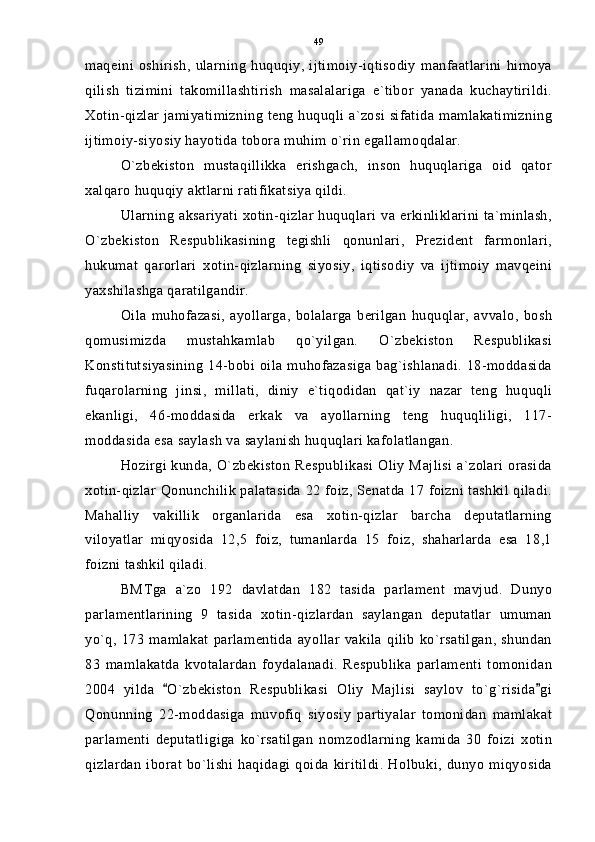 maqeini   oshirish,   ularning   huquqiy,  ijtimoiy-iqtisodiy   manfaatlarini   himoya
qilish   tizimini   takomillashtirish   masalalariga   e`tibor   yanada   kuchaytirildi.
Xotin-qizlar jamiyatimizning teng huquqli a`zosi sifatida mamlakatimizning
ijtimoiy-siyosiy hayotida tobora muhim o`rin egallamoqdalar.
O`zbekiston   mustaqillikka   erishgach,   inson   huquqlariga   oid   qator
xalqaro huquqiy aktlarni ratifikatsiya qildi.
Ularning aksariyati xotin-qizlar huquqlari va erkinliklarini ta`minlash,
O`zbekiston   Respublikasining   tegishli   qonunlari,   Prezident   farmonlari,
hukumat   qarorlari   xotin-qizlarning   siyosiy,   iqtisodiy   va   ijtimoiy   mavqeini
yaxshilashga qaratilgandir.
Oila   muhofazasi,   ayollarga,   bolalarga   berilgan   huquqlar,   avvalo,   bosh
qomusimizda   mustahkamlab   qo`yilgan.   O`zbekiston   Respublikasi
Konstitutsiyasining   14-bobi oila muhofazasiga   bag`ishlanadi.  18-moddasida
fuqarolarning   jinsi,   millati,   diniy   e`tiqodidan   qat`iy   nazar   teng   huquqli
ekanligi,   46-moddasida   erkak   va   ayollarning   teng   huquqliligi,   117-
moddasida esa saylash va saylanish huquqlari kafolatlangan.
Hozirgi kunda, O`zbekiston Respublikasi Oliy Majlisi a`zolari orasida
xotin-qizlar Qonunchilik palatasida 22 foiz, Senatda 17 foizni tashkil qiladi.
Mahalliy   vakillik   organlarida   esa   xotin-qizlar   barcha   deputatlarning
viloyatlar   miqyosida   12,5   foiz,   tumanlarda   15   foiz,   shaharlarda   esa   18,1
foizni tashkil qiladi.
BMTga   a`zo   192   davlatdan   182   tasida   parlament   mavjud.   Dunyo
parlamentlarining   9   tasida   xotin-qizlardan   saylangan   deputatlar   umuman
yo`q,   173   mamlakat   parlamentida   ayollar   vakila   qilib   ko`rsatilgan,   shundan
83   mamlakatda   kvotalardan   foydalanadi.   Respublika   parlamenti   tomonidan
2004   yilda   O`zbekiston   Respublikasi   Oliy   Majlisi   saylov   to`g`risida gi 
Qonunning   22-moddasiga   muvofiq   siyosiy   partiyalar   tomonidan   mamlakat
parlamenti   deputatligiga   ko`rsatilgan   nomzodlarning   kamida   30   foizi   xotin
qizlardan  iborat   bo`lishi   haqidagi  qoida   kiritildi.   Holbuki,   dunyo  miqyosida 49 