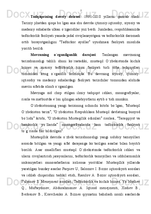Tadqiqotning   davriy   doirasi :   1991-2010   yillarni   qamrab   oladi.
Tarixiy   jihatdan   qisqa  bo`lgan   ana   shu   davrda   ijtimoiy-iqtisodiy,   siyosiy   va
madaniy sohalarda ulkan o`zgarishlar  yuz berdi. Jumladan, respublikamizda
tadbirkorlik faoliyati yanada jadal rivojlanayotgani va tadbirkorlik daromadi
ortib   borayotganligini   Tadbirkor   ayollar   uyushmasi   faoliyati   misolida 
yoritib berildi.
Mavzuning   o`rganilganlik   darajasi :   Tanlangan   mavzuning
tarixshunosligi   tahlili   shuni   ko`rsatadiki,   mustaqil   O`zbekistonda   kichik
biznes   va   xususiy   tadbirkorlik   tizimi   faoliyati   turli   soha   tadqiqotlari
tomonidan   keng   o`rganilib   kelmoqda.   Bu   davrning   siyosiy,   ijtimoiy-
iqtisodiy   va   madaniy   sohalardagi   faoliyati   tarixchilar   tomonidan   alohida
mavzu sifatida olinib o`rganilgan.
Mavzuga   oid   chop   etilgan   ilmiy   tadqiqot   ishlari,   monografiyalar,
risola va matbuotda e`lon qilingan adabiyotlarni aytib o`tish mumkin.
O`zbekistonning   yangi   tarixining   uchinchi   kitobi   bo`lgan,   Mustaqil	

O`zbekiston   tarixi ,   O`zbekiston   Respublikasi   Mustaqil   davlatning   bunyod	
 
bo`lishi   kitobi,   O`zbekiston   Mustaqillik   odimlari   risolasi,   Taraqqiyot   va	
   
hamkorlik   yo`llarida   monografiyalarida   ham   tadbirkorlik   faoliyati	

to`g`risida fikr bildirilgan 1
.
Mustaqillik   davrida   o`zbek   tarixshunosligi   yangi   uslubiy   tamoyillari
asosida   bitilgan   va   yangi   sifat   darajasiga   ko`tarilgan   asarlar   bilan   boyitib
borildi.   Asar   mualliflari   mustaqil   O`zbekistonda   tadbirkorlik   ishlari   va
ularni   rivojlantirish   jarayonlarini,   tadbirkorlik   tamoyillari   va   ishbilarmonlik
imkoniyatlari   munosabatlarini   xolisona   yoritdilar.   Mustaqillik   yillarida
yaratilgan   bunday   asarlar   Parpiev   U,   Salomov   I.   Bozor   iqtisodiyoti   asoslari
va   ishlab   chiqarishni   tashkil   etish,   Rasulov   A.   Bozor   iqtisodiyoti   asoslari,
Ғulomov   S.   Menejment   asoslari,   Tadbirkorlik   va  kichik   biznes,   Yo`ldoshev
Q.,   Muftaydinov,   Abdurahmonov   A.   Iqtisod   menejmenti,   Xodiev   B.,
Berkenov   B.,   Kravchenko   A.   Biznes   qiymatini   baholash   nomli   asarlarida 5 
