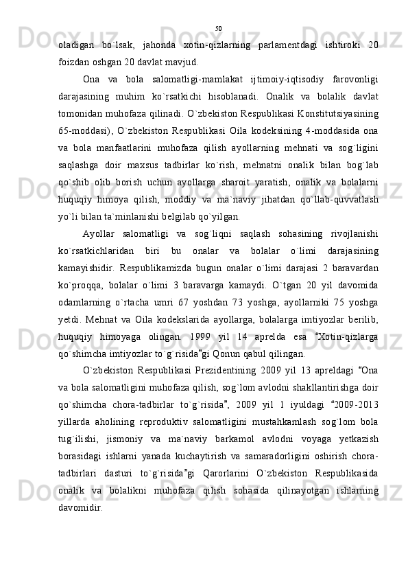 oladigan   bo`lsak,   jahonda   xotin-qizlarning   parlamentdagi   ishtiroki   20
foizdan oshgan 20 davlat mavjud.
Ona   va   bola   salomatligi-mamlakat   ijtimoiy-iqtisodiy   farovonligi
darajasining   muhim   ko`rsatkichi   hisoblanadi.   Onalik   va   bolalik   davlat
tomonidan muhofaza qilinadi. O`zbekiston Respublikasi Konstitutsiyasining
65-moddasi),   O`zbekiston   Respublikasi   Oila   kodeksining   4-moddasida   ona
va   bola   manfaatlarini   muhofaza   qilish   ayollarning   mehnati   va   sog`ligini
saqlashga   doir   maxsus   tadbirlar   ko`rish,   mehnatni   onalik   bilan   bog`lab
qo`shib   olib   borish   uchun   ayollarga   sharoit   yaratish,   onalik   va   bolalarni
huquqiy   himoya   qilish,   moddiy   va   ma`naviy   jihatdan   qo`llab-quvvatlash
yo`li bilan ta`minlanishi belgilab qo`yilgan.
Ayollar   salomatligi   va   sog`liqni   saqlash   sohasining   rivojlanishi
ko`rsatkichlaridan   biri   bu   onalar   va   bolalar   o`limi   darajasining
kamayishidir.   Respublikamizda   bugun   onalar   o`limi   darajasi   2   baravardan
ko`proqqa,   bolalar   o`limi   3   baravarga   kamaydi.   O`tgan   20   yil   davomida
odamlarning   o`rtacha   umri   67   yoshdan   73   yoshga,   ayollarniki   75   yoshga
yetdi.   Mehnat   va   Oila   kodekslarida   ayollarga,   bolalarga   imtiyozlar   berilib,
huquqiy   himoyaga   olingan.   1999   yil   14   aprelda   esa   Xotin-qizlarga
qo`shimcha imtiyozlar to`g`risida gi Qonun qabul qilingan.	

O`zbekiston   Respublikasi   Prezidentining   2009   yil   13   apreldagi   Ona	

va bola salomatligini muhofaza qilish, sog`lom avlodni shakllantirishga doir
qo`shimcha   chora-tadbirlar   to`g`risida ,   2009   yil   1   iyuldagi   2009-2013	
 
yillarda   aholining   reproduktiv   salomatligini   mustahkamlash   sog`lom   bola
tug`ilishi,   jismoniy   va   ma`naviy   barkamol   avlodni   voyaga   yetkazish
borasidagi   ishlarni   yanada   kuchaytirish   va   samaradorligini   oshirish   chora-
tadbirlari   dasturi   to`g`risida gi   Qarorlarini   O`zbekiston   Respublikasida	

onalik   va   bolalikni   muhofaza   qilish   sohasida   qilinayotgan   ishlarning
davomidir. 50 