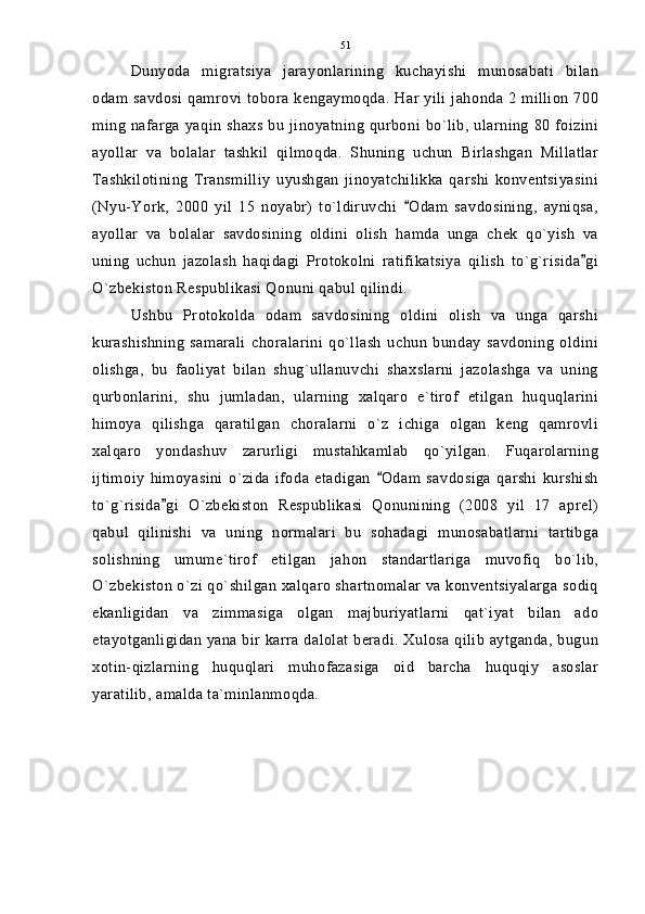 Dunyoda   migratsiya   jarayonlarining   kuchayishi   munosabati   bilan
odam savdosi qamrovi tobora kengaymoqda. Har yili jahonda 2 million 700
ming nafarga yaqin shaxs bu jinoyatning  qurboni bo`lib, ularning  80 foizini
ayollar   va   bolalar   tashkil   qilmoqda.   Shuning   uchun   Birlashgan   Millatlar
Tashkilotining   Transmilliy   uyushgan   jinoyatchilikka   qarshi   konventsiyasini
(Nyu-York,   2000   yil   15   noyabr)   to`ldiruvchi   Odam   savdosining,   ayniqsa,
ayollar   va   bolalar   savdosining   oldini   olish   hamda   unga   chek   qo`yish   va
uning   uchun   jazolash   haqidagi   Protokolni   ratifikatsiya   qilish   to`g`risida gi	

O`zbekiston Respublikasi Qonuni qabul qilindi.
Ushbu   Protokolda   odam   savdosining   oldini   olish   va   unga   qarshi
kurashishning   samarali   choralarini   qo`llash   uchun   bunday   savdoning   oldini
olishga,   bu   faoliyat   bilan   shug`ullanuvchi   shaxslarni   jazolashga   va   uning
qurbonlarini,   shu   jumladan,   ularning   xalqaro   e`tirof   etilgan   huquqlarini
himoya   qilishga   qaratilgan   choralarni   o`z   ichiga   olgan   keng   qamrovli
xalqaro   yondashuv   zarurligi   mustahkamlab   qo`yilgan.   Fuqarolarning
ijtimoiy   himoyasini   o`zida   ifoda   etadigan   Odam   savdosiga   qarshi   kurshish	

to`g`risida gi   O`zbekiston   Respublikasi   Qonunining   (2008   yil   17   aprel)	

qabul   qilinishi   va   uning   normalari   bu   sohadagi   munosabatlarni   tartibga
solishning   umume`tirof   etilgan   jahon   standartlariga   muvofiq   bo`lib,
O`zbekiston o`zi qo`shilgan xalqaro shartnomalar va konventsiyalarga sodiq
ekanligidan   va   zimmasiga   olgan   majburiyatlarni   qat`iyat   bilan   ado
etayotganligidan yana bir karra dalolat beradi. Xulosa qilib aytganda, bugun
xotin-qizlarning   huquqlari   muhofazasiga   oid   barcha   huquqiy   asoslar
yaratilib, amalda ta`minlanmoqda. 51 