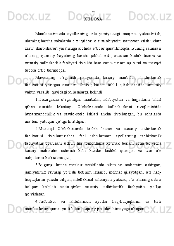 XULOSA
Mamlakatimizda   ayollarning   oila   jamiyatdagi   maqeini   yuksaltirish,
ularning barcha sohalarda  o`z iqtidori o`z salohiyatini namoyon  etish  uchun
zarur shart-sharoit yaratishga alohida e`tibor qaratilmoqda. Buning samarasi
o`laroq,   ijtimoiy   hayotning   barcha   jabhalarida,   xususan   kichik   biznes   va
xususiy   tadbirkorlik   faoliyati   rivojida   ham  xotin-qizlarning   o`rni   va  mavqei
tobora ortib bormoqda.
Mavzuning   o`rganish   jarayonida   tarixiy   manbalar,   tadbirkorlik
faoliyatini   yoritgan   asarlarni   ilmiy   jihatdan   tahlil   qilish   asosida   umumiy
yakun yasalib, quyidagi xulosalarga kelindi:
1.Hozirgacha   o`rganilgan   manbalar,   adabiyotlar   va   hujjatlarni   tahlil
qilish   asosida   Mustaqil   O`zbekistonda   tadbirkorlarni   rivojlanishida
hunarmandchilik   va   savdo-sotiq   ishlari   ancha   rivojlangan,   bu   sohalarda
ma`lum yutuqlar qo`lga kiritilgan;
2.Mustaqil   O`zbekistonda   kichik   biznes   va   xususiy   tadbirkorlik
faoliyatini   rivojlantirishda   faol   ishbilarmon   ayollarning   tadbirkorlik
faoliyatini   boshlashi   uchun   har   tomonlama   ko`mak   berish,   soha   bo`yicha
kasbiy   mahoratni   oshirish   kabi   kurslar   tashkil   qilingan   va   ular   o`z
natijalarini ko`rsatmoqda;
3.Bugungi   kunda   mazkur   tashkilotda   bilim   va   mahoratni   oshirgan,
jamiyatimiz   ravnaqi   yo`lida   betinim   izlanib,   mehnat   qilayotgan,   o`z   haq-
huquqlarini yaxshi bilgan,  intellektual  salohiyati  yuksak, o`z  ishining  ustasi
bo`lgan   ko`plab   xotin-qizlar   xususiy   tadbirkorlik   faoliyatini   yo`lga
qo`yishgan;
4.Tadbirkor   va   ishbilarmon   ayollar   haq-huquqlarini   va   turli
manfaatlarini qonun yo`li bilan huquqiy jihatdan himoyaga olingan; 52 