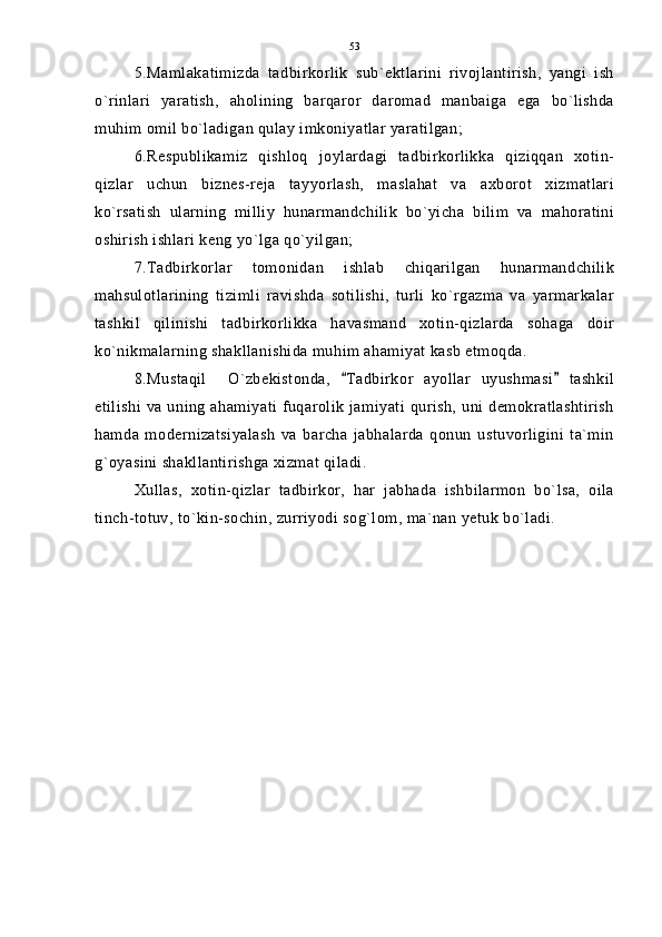 5.Mamlakatimizda   tadbirkorlik   sub`ektlarini   rivojlantirish,   yangi   ish
o`rinlari   yaratish,   aholining   barqaror   daromad   manbaiga   ega   bo`lishda
muhim omil bo`ladigan qulay imkoniyatlar yaratilgan;
6.Respublikamiz   qishloq   joylardagi   tadbirkorlikka   qiziqqan   xotin-
qizlar   uchun   biznes-reja   tayyorlash,   maslahat   va   axborot   xizmatlari
ko`rsatish   ularning   milliy   hunarmandchilik   bo`yicha   bilim   va   mahoratini
oshirish ishlari keng yo`lga qo`yilgan;
7.Tadbirkorlar   tomonidan   ishlab   chiqarilgan   hunarmandchilik
mahsulotlarining   tizimli   ravishda   sotilishi,   turli   ko`rgazma   va   yarmarkalar
tashkil   qilinishi   tadbirkorlikka   havasmand   xotin-qizlarda   sohaga   doir
ko`nikmalarning shakllanishida muhim ahamiyat kasb etmoqda.
8.Mustaqil     O`zbekistonda,   Tadbirkor   ayollar   uyushmasi   tashkil 
etilishi  va uning ahamiyati fuqarolik  jamiyati  qurish, uni demokratlashtirish
hamda   modernizatsiyalash   va   barcha   jabhalarda   qonun   ustuvorligini   ta`min
g`oyasini shakllantirishga xizmat qiladi.
Xullas,   xotin-qizlar   tadbirkor,   har   jabhada   ishbilarmon   bo`lsa,   oila
tinch-totuv, to`kin-sochin, zurriyodi sog`lom, ma`nan yetuk bo`ladi. 53 