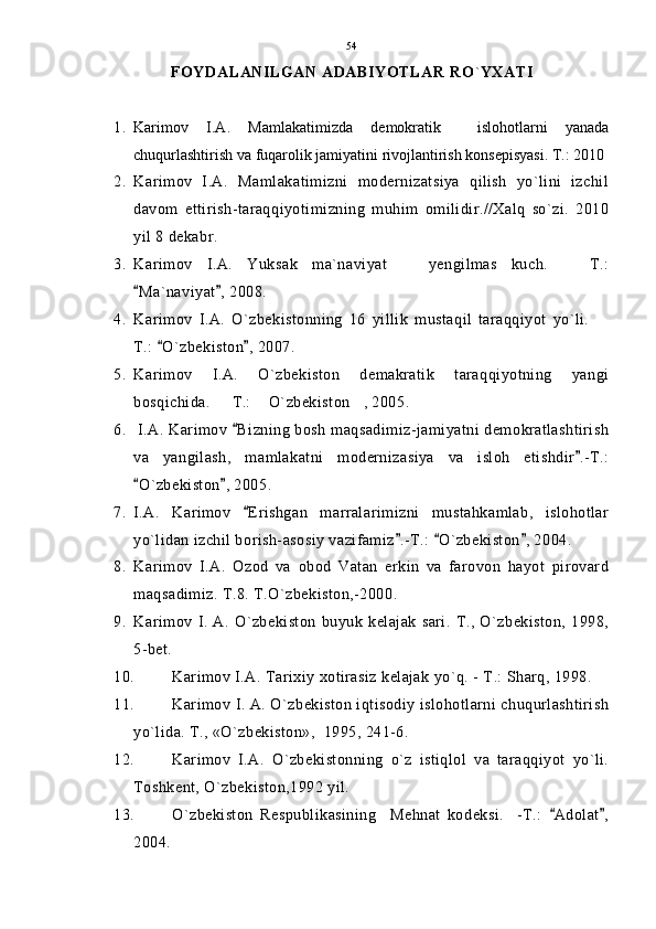 FOYDALANILGAN ADABIYОTLAR RО ` YXATI
1. Karimov   I.A.   Mamlakatimizda   demokratik     islohotlarni   yanada
chuqurlashtirish va fuqarolik jamiyatini rivojlantirish konsepisyasi. T.: 2010
2. Karimov   I.A.   Mamlakatimizni   modernizatsiya   qilish   yo`lini   izchil
davom   ettirish-taraqqiyotimizning   muhim   omilidir.//Xalq   so`zi.   2010
yil 8 dekabr.
3. Karimov   I.A.   Yuksak   ma`naviyat     yengilmas   kuch.     T.: 
Ma`naviyat , 2008.	
 
4. Karimov   I.A.   O`zbekistonning   16   yillik   mustaqil   taraqqiyot   yo`li.  	

T.:  O`zbekiston , 2007.	
 
5. Karimov   I.A.   O`zbekiston   demakratik   taraqqiyotning   yangi
bosqichida.   T.:  O`zbekiston , 2005.	
  
6.  I.A. Karimov  Bizning bosh maqsadimiz-jamiyatni demokratlashtirish	

va   yangilash,   mamlakatni   modernizasiya   va   isloh   etishdir .-T.:	

O`zbekiston , 2005.	
 
7. I.A.   Karimov   Erishgan   marralarimizni   mustahkamlab,   islohotlar	

yo`lidan izchil borish-asosiy vazifamiz .-T.:  O`zbekiston , 2004.	
  
8. Karimov   I.A.   Ozod   va   obod   Vatan   erkin   va   farovon   hayot   pirovard
maqsadimiz. T.8. T.O`zbekiston,-2000.
9. Karimov  I.   A.  O`zbekiston   buyuk   kelajak   sari.  T.,   O`zbekiston,   1998,
5-bet.
10. Karimov I.A. Tarixiy xotirasiz kelajak yo`q. - T.: Sharq, 1998.
11. Karimov I. A. O`zbekiston iqtisodiy islohotlarni chuqurlashtirish
yo`lida. T., «O`zbekiston»,  1995, 241-6.
12. Karimov   I.A.   O`zbekistonning   o`z   istiqlol   va   taraqqiyot   yo`li.
Toshkent, O`zbekiston,1992 yil.
13. O`zbekiston   Respublikasining     Mehnat   kodeksi.     -T.:   Adolat ,	
 
2004. 54 