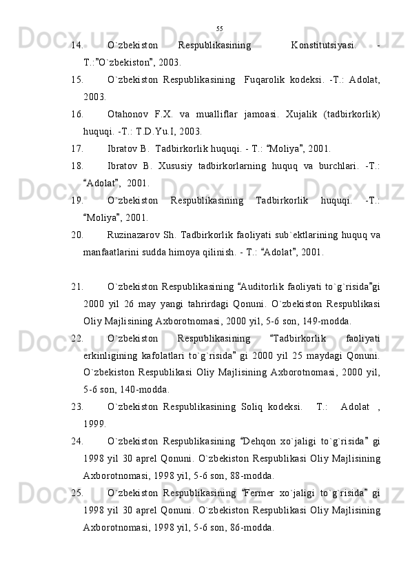 14. O`zbekiston   Respublikasining     Konstitutsiyasi.   -
T.: O`zbekiston , 2003. 
15. O`zbekiston   Respublikasining     Fuqarolik   kodeksi.   -T.:   Adolat,
2003. 
16. Otahonov   F.X.   va   mualliflar   jamoasi.   Xujalik   (tadbirkorlik)
huquqi. -T.: T.D.Yu.I, 2003.
17. Ibratov B.  Tadbirkorlik huquqi. - T.:  Moliya , 2001.	
 
18. Ibratov   B.   Xususiy   tadbirkorlarning   huquq   va   burchlari.   -T.:
Adolat ,  2001.	
 
19. O`zbekiston   Respublikasining   Tadbirkorlik   huquqi.   -T.:
Moliya , 2001.
 
20. Ruzinazarov   Sh. Tadbirkorlik   faoliyati  sub`ektlarining   huquq  va
manfaatlarini sudda himoya qilinish. - T.:  Adolat , 2001.	
 
21. O`zbekiston Respublikasining  Auditorlik faoliyati to`g`risida gi	
 
2000   yil   26   may   yangi   tahrirdagi   Qonuni.   O`zbekiston   Respublikasi
Oliy Majlisining Axborotnomasi, 2000 yil, 5-6 son, 149-modda.
22. O`zbekiston   Respublikasining   Tadbirkorlik   faoliyati	

erkinligining   kafolatlari   to`g`risida   gi   2000   yil   25   maydagi   Qonuni.	

O`zbekiston   Respublikasi   Oliy   Majlisining   Axborotnomasi,   2000   yil,
5-6 son, 140-modda.
23. O`zbekiston   Respublikasining   Soliq   kodeksi.   T.:   Adolat ,	
  
1999.
24. O`zbekiston   Respublikasining   Dehqon   xo`jaligi   to`g`risida   gi	
 
1998   yil   30   aprel   Qonuni.   O`zbekiston   Respublikasi   Oliy   Majlisining
Axborotnomasi, 1998 yil, 5-6 son, 88-modda.
25. O`zbekiston   Respublikasining   Fermer   xo`jaligi   to`g`risida   gi
 
1998   yil   30   aprel   Qonuni.   O`zbekiston   Respublikasi   Oliy   Majlisining
Axborotnomasi, 1998 yil, 5-6 son, 86-modda. 55 