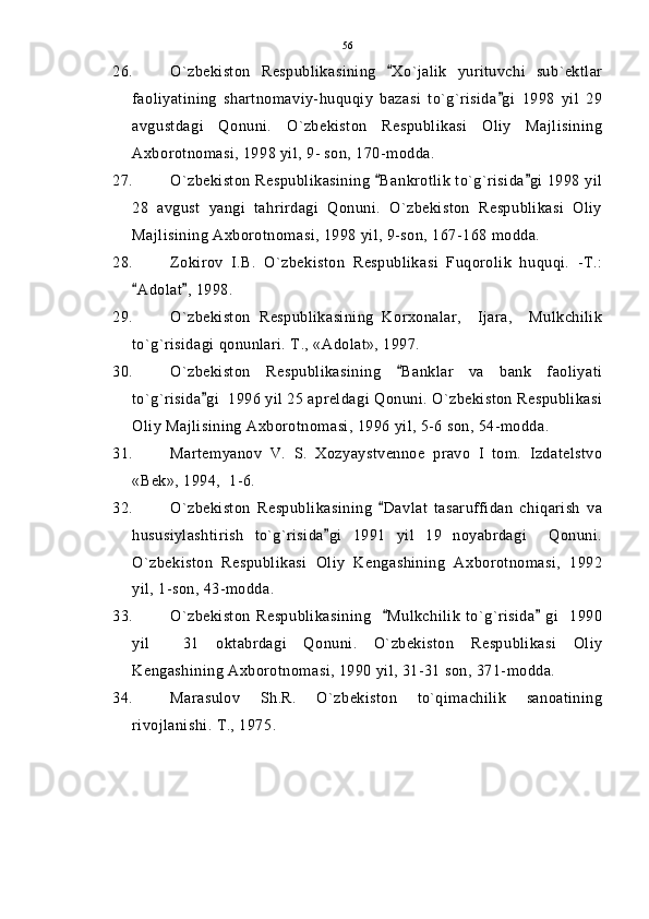 26. O`zbekiston   Respublikasining   Xo`jalik   yurituvchi   sub`ektlar
faoliyatining   shartnomaviy-huquqiy   bazasi   to`g`risida gi   1998   yil   29	

avgustdagi   Qonuni.   O`zbekiston   Respublikasi   Oliy   Majlisining
Axborotnomasi, 1998 yil, 9- son, 170-modda.
27. O`zbekiston Respublikasining  Bankrotlik to`g`risida gi 1998 yil	
 
28   avgust   yangi   tahrirdagi   Qonuni.   O`zbekiston   Respublikasi   Oliy
Majlisining Axborotnomasi, 1998 yil, 9-son, 167-168 modda.
28. Zokirov   I.B.   O`zbekiston   Respublikasi   Fuqorolik   huquqi.   -T.:
Adolat , 1998. 	
 
29. O`zbekiston   Respublikasining   Korxonalar,     Ijara,     Mulkchilik
to`g`risidagi qonunlari. T., «Adolat», 1997.
30. O`zbekiston   Respublikasining   Banklar   va   bank   faoliyati	

to`g`risida gi  1996 yil 25 apreldagi Qonuni. O`zbekiston Respublikasi	

Oliy Majlisining Axborotnomasi, 1996 yil, 5-6 son, 54-modda.
31. Martemyanov   V.   S.   Xozyaystvennoe   pravo   I   tom.   Izdatelstvo
«Bek», 1994,  1-6.
32. O`zbekiston   Respublikasining   Davlat   tasaruffidan   chiqarish   va	

hususiylashtirish   to`g`risida gi   1991   yil   19   noyabrdagi     Qonuni.	

O`zbekiston   Respublikasi   Oliy   Kengashining   Axborotnomasi,   1992
yil, 1-son, 43-modda.
33. O`zbekiston   Respublikasining     Mulkchilik   to`g`risida   gi     1990	
 
yil     31   oktabrdagi   Qonuni.   O`zbekiston   Respublikasi   Oliy
Kengashining Axborotnomasi, 1990 yil, 31-31 son, 371-modda.
34. Marasulov   Sh.R.   O`zbekiston   to`qimachilik   sanoatining
rivojlanishi. T., 1975. 56 